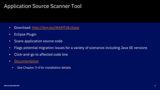 20ORACLE CODE ONE 2019
Application Source Scanner Tool
• Download: http://ibm.biz/WAMT4Eclipse
• Eclipse Plugin
• Scans application source code
• Flags potential migration issues for a variety of scenarios including Java SE versions
• Click-and-go to affected code line
• Documentation
• See Chapter 3-4 for installation details
 