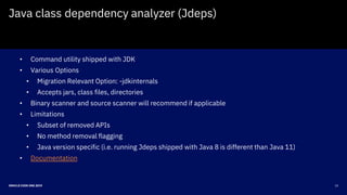 22ORACLE CODE ONE 2019
Java class dependency analyzer (Jdeps)
• Command utility shipped with JDK
• Various Options
• Migration Relevant Option: -jdkinternals
• Accepts jars, class files, directories
• Binary scanner and source scanner will recommend if applicable
• Limitations
• Subset of removed APIs
• No method removal flagging
• Java version specific (i.e. running Jdeps shipped with Java 8 is different than Java 11)
• Documentation
 