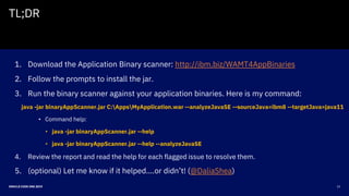23ORACLE CODE ONE 2019
TL;DR
1. Download the Application Binary scanner: http://ibm.biz/WAMT4AppBinaries
2. Follow the prompts to install the jar.
3. Run the binary scanner against your application binaries. Here is my command:
java -jar binaryAppScanner.jar C:AppsMyApplication.war --analyzeJavaSE --sourceJava=ibm8 --targetJava=java11
• Command help:
• java -jar binaryAppScanner.jar --help
• java -jar binaryAppScanner.jar --help --analyzeJavaSE
4. Review the report and read the help for each flagged issue to resolve them.
5. (optional) Let me know if it helped….or didn’t! (@DaliaShea)
 