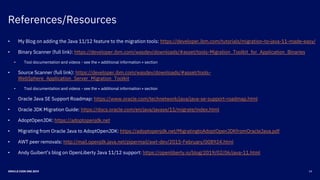 References/Resources
24ORACLE CODE ONE 2019
• My Blog on adding the Java 11/12 feature to the migration tools: https://developer.ibm.com/tutorials/migration-to-java-11-made-easy/
• Binary Scanner (full link): https://developer.ibm.com/wasdev/downloads/#asset/tools-Migration_Toolkit_for_Application_Binaries
• Tool documentation and videos - see the « additional information » section
• Source Scanner (full link): https://developer.ibm.com/wasdev/downloads/#asset/tools-
WebSphere_Application_Server_Migration_Toolkit
• Tool documentation and videos - see the « additional information » section
• Oracle Java SE Support Roadmap: https://www.oracle.com/technetwork/java/java-se-support-roadmap.html
• Oracle JDK Migration Guide: https://docs.oracle.com/en/java/javase/11/migrate/index.html
• AdoptOpenJDK: https://adoptopenjdk.net
• Migrating from Oracle Java to AdoptOpenJDK: https://adoptopenjdk.net/MigratingtoAdoptOpenJDKfromOracleJava.pdf
• AWT peer removals: http://mail.openjdk.java.net/pipermail/awt-dev/2015-February/008924.html
• Andy Guibert’s blog on OpenLiberty Java 11/12 support: https://openliberty.io/blog/2019/02/06/java-11.html
 