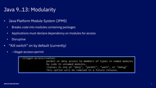 Java 9..13: Modularity
5ORACLE CODE ONE 2019
• Java Platform Module System (JPMS)
• Breaks code into modules containing packages
• Applications must declare dependency on modules for access
• Disruptive
• “Kill switch” on by default (currently)
• --illegal-access=permit
 