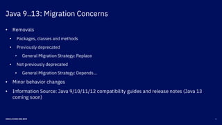 Java 9..13: Migration Concerns
6ORACLE CODE ONE 2019
• Removals
• Packages, classes and methods
• Previously deprecated
• General Migration Strategy: Replace
• Not previously deprecated
• General Migration Strategy: Depends…
• Minor behavior changes
• Information Source: Java 9/10/11/12 compatibility guides and release notes (Java 13
coming soon)
 
