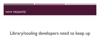 WHY MIGRATE?
Library/tooling developers need to keep up
 