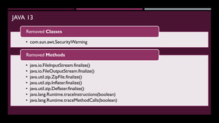 JAVA 13
• com.sun.awt.SecurityWarning
Removed Classes
• java.io.FileInputStream.finalize()
• java.io.FileOutputStream.finalize()
• java.util.zip.ZipFile.finalize()
• java.util.zip.Inflater.finalize()
• java.util.zip.Deflater.finalize()
• java.lang.Runtime.traceInstructions(boolean)
• java.lang.Runtime.traceMethodCalls(boolean)
Removed Methods
 