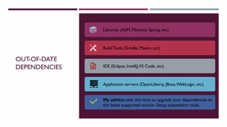 OUT-OF-DATE
DEPENDENCIES
Libraries (ASM, Mockito, Spring, etc)
Build Tools (Gradle, Maven, etc)
IDE (Eclipse, IntelliJ,VS Code, etc)
Application servers (OpenLiberty, JBoss,WebLogic, etc)
My advice: take this time to upgrade your dependencies to
the latest supported version. Setup automation tools.
 