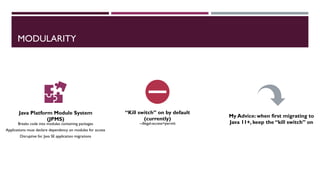 MODULARITY
Java Platform Module System
(JPMS)
Breaks code into modules containing packages
Applications must declare dependency on modules for access
Disruptive for Java SE application migrations
“Kill switch” on by default
(currently)
--illegal-access=permit
My Advice: when first migrating to
Java 11+, keep the “kill switch” on
 