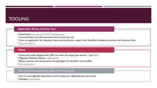 TOOLING
• Download: http://ibm.biz/WAMT4AppBinaries
• Command line tool (free personal and commercial use)
• Scans an application for migration issues and produces a report with identified problems, solutions and resource links
• Documentation
Application Binary Scanner Tool
• Command utility shipped with JDK (run with the target Java version – Java 11+)
• Migration Relevant Option: -jdkinternals
• Binary scanner will recommend running JDeps if it identifies internal APIs
• Documentation
JDeps
• Use an auto-upgrade dependency tool to keep your dependencies up-to-date
• Example: dependabot
Tools to automate dependency updates (various options)
 