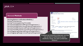 JAVA 11+
java.lang.System.runFinalizersOnExit(..)
java.lang.Thread.destroy()
java.lang.Thread.stop(java.lang.Throwable)
java.util.jar.Pack200.Packer.addPropertyChangeListener(..)
java.util.jar.Pack200.Packer.removePropertyChangeListener(..)
java.util.jar.Pack200.Unpacker.addPropertyChangeListener(..)
java.util.jar.Pack200.Unpacker.removePropertyChangeListener(..)
java.util.logging.LogManager.addPropertyChangeListener(..)
java.util.logging.LogManager.removePropertyChangeListener(..)
Removed Methods
“Finalizers are inherently problematic and their
use can lead to performance issues,
deadlocks, hangs, and other problematic
behavior.”
 