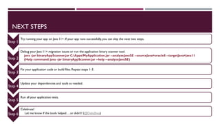 NEXT STEPS
Step 1
Try running your app on Java 11+. If your app runs successfully, you can skip the next two steps.
Step 2
Debug your Java 11+ migration issues or run the application binary scanner tool.
java -jar binaryAppScanner.jar C:AppsMyApplication.jar --analyzeJavaSE --sourceJava=oracle8 --targetJava=java11
(Help command: java -jar binaryAppScanner.jar --help --analyzeJavaSE)
Step 3
Fix your application code or build files. Repeat steps 1-3.
Step 4
Update your dependencies and tools as needed.
Step 5
Run all your application tests.
Step 6
Celebrate!
Let me know if the tools helped….or didn’t! (@DaliaShea)
 