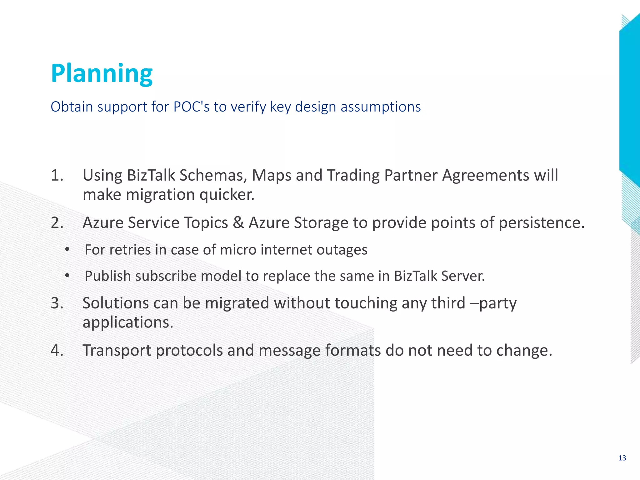 Planning
1. Using BizTalk Schemas, Maps and Trading Partner Agreements will
make migration quicker.
2. Azure Service Topics & Azure Storage to provide points of persistence.
• For retries in case of micro internet outages
• Publish subscribe model to replace the same in BizTalk Server.
3. Solutions can be migrated without touching any third –party
applications.
4. Transport protocols and message formats do not need to change.
Obtain support for POC's to verify key design assumptions
13
 