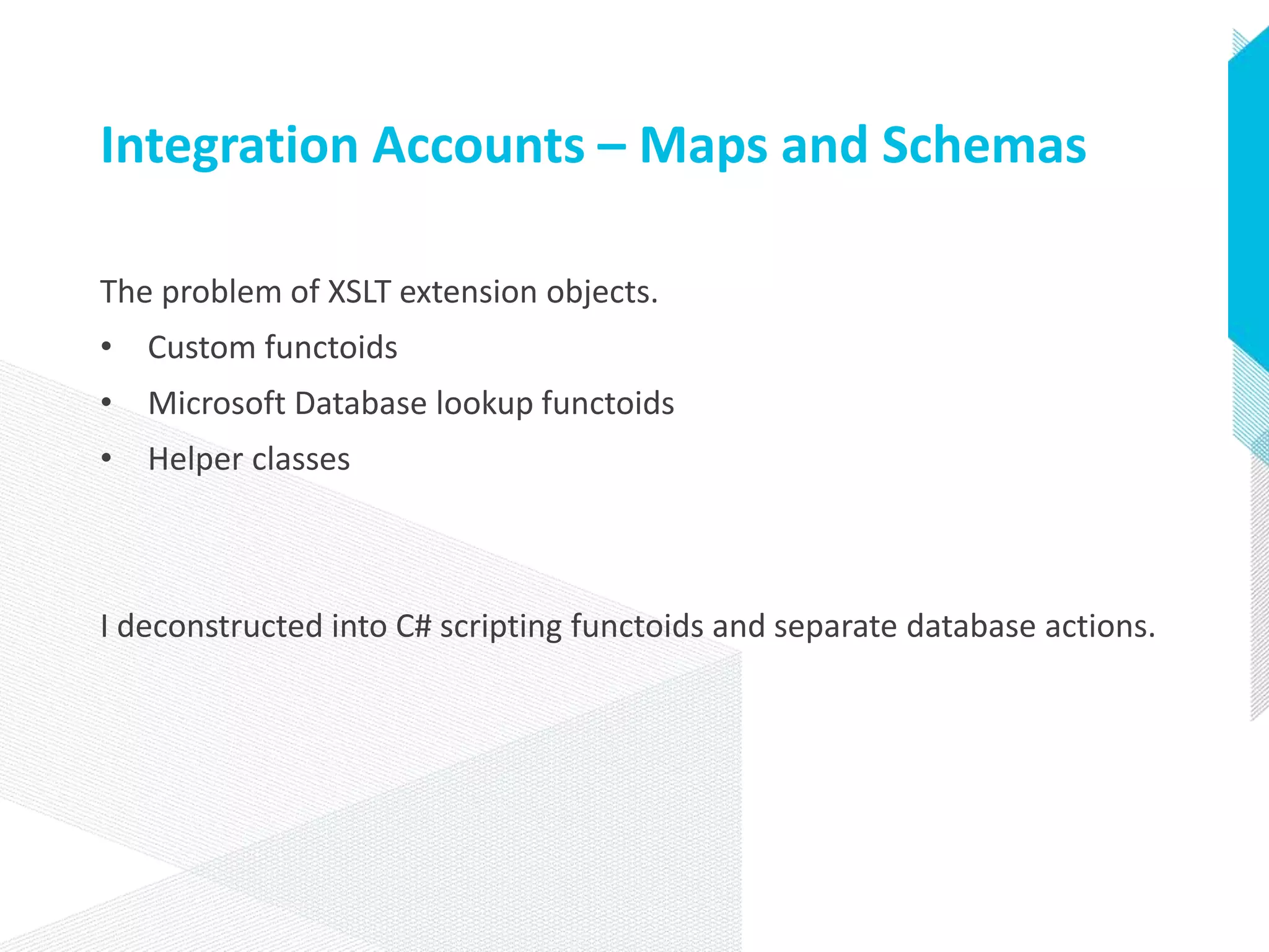 Integration Accounts – Maps and Schemas
The problem of XSLT extension objects.
• Custom functoids
• Microsoft Database lookup functoids
• Helper classes
I deconstructed into C# scripting functoids and separate database actions.
 