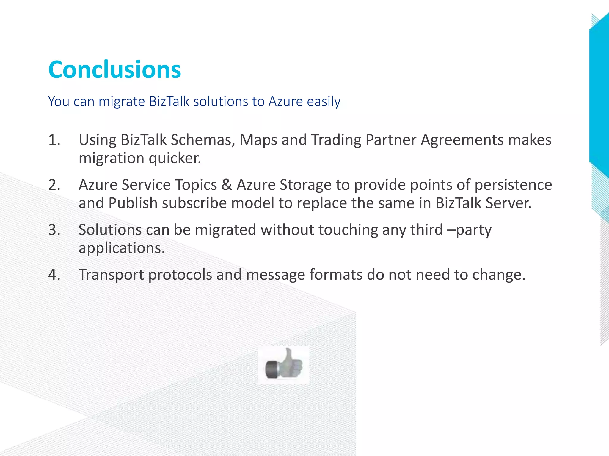 Conclusions
1. Using BizTalk Schemas, Maps and Trading Partner Agreements makes
migration quicker.
2. Azure Service Topics & Azure Storage to provide points of persistence
and Publish subscribe model to replace the same in BizTalk Server.
3. Solutions can be migrated without touching any third –party
applications.
4. Transport protocols and message formats do not need to change.
You can migrate BizTalk solutions to Azure easily
 