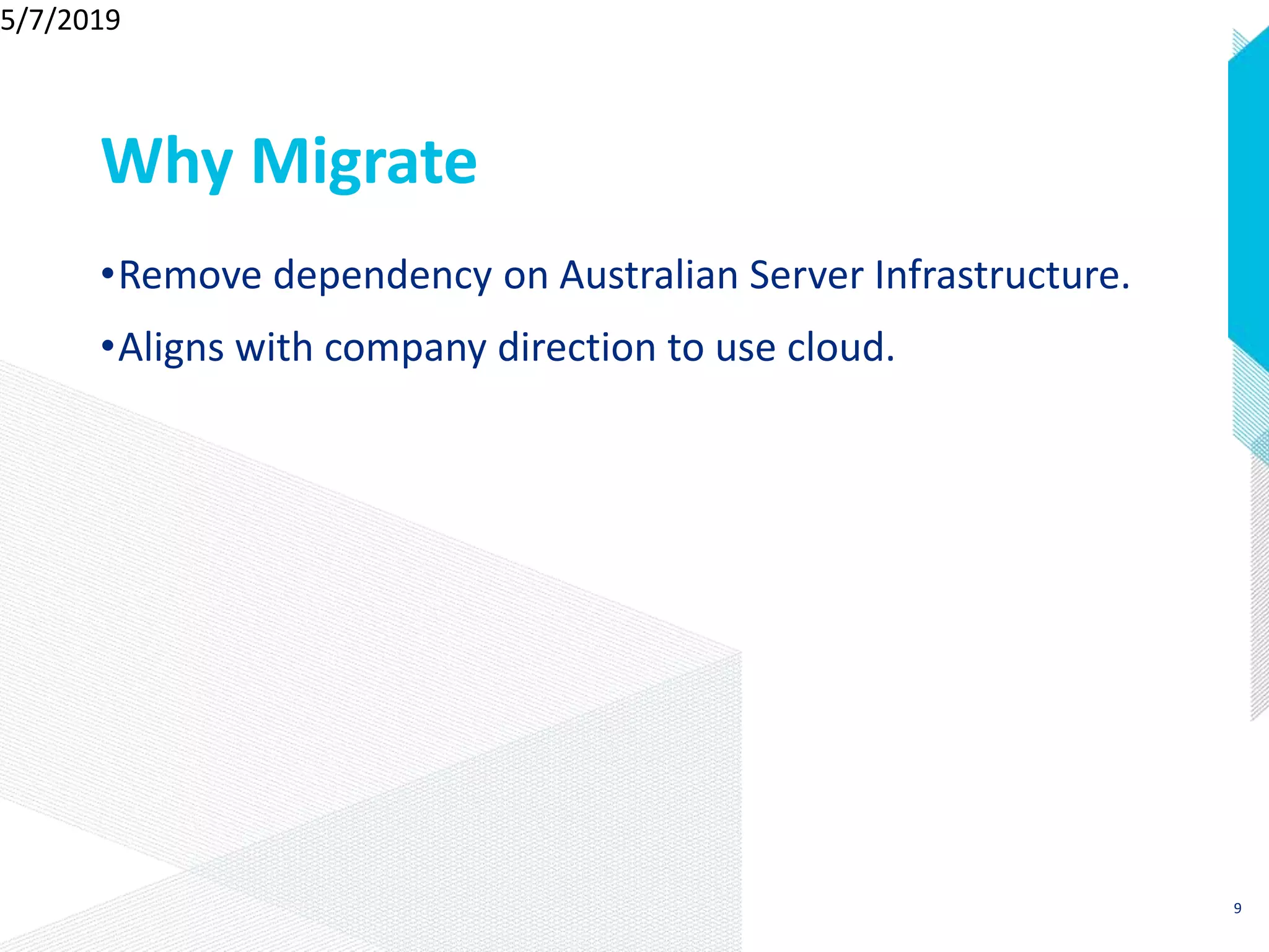 Why Migrate
•Remove dependency on Australian Server Infrastructure.
•Aligns with company direction to use cloud.
5/7/2019
9
 