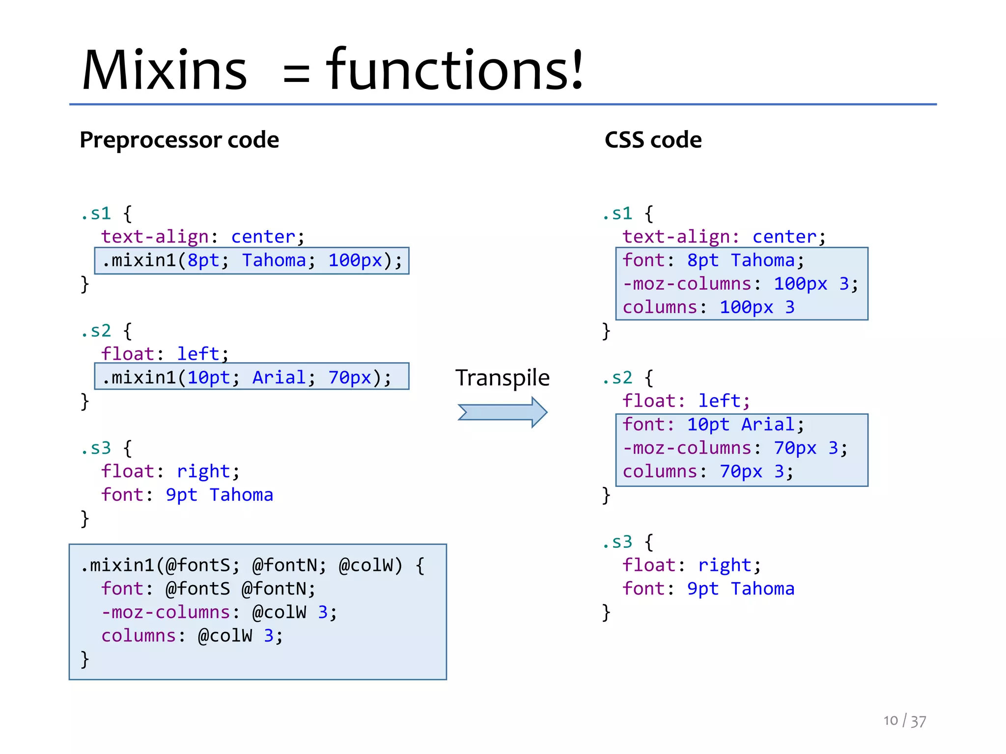 Mixins = functions!
.s1 {
text-align: center;
.mixin1(8pt; Tahoma; 100px);
}
.s2 {
float: left;
.mixin1(10pt; Arial; 70px);
}
.s3 {
float: right;
font: 9pt Tahoma
}
.mixin1(@fontS; @fontN; @colW) {
font: @fontS @fontN;
-moz-columns: @colW 3;
columns: @colW 3;
}
.s1 {
text-align: center;
font: 8pt Tahoma;
-moz-columns: 100px 3;
columns: 100px 3
}
.s2 {
float: left;
font: 10pt Arial;
-moz-columns: 70px 3;
columns: 70px 3;
}
.s3 {
float: right;
font: 9pt Tahoma
}
Preprocessor code CSS code
Transpile
10 / 37
 