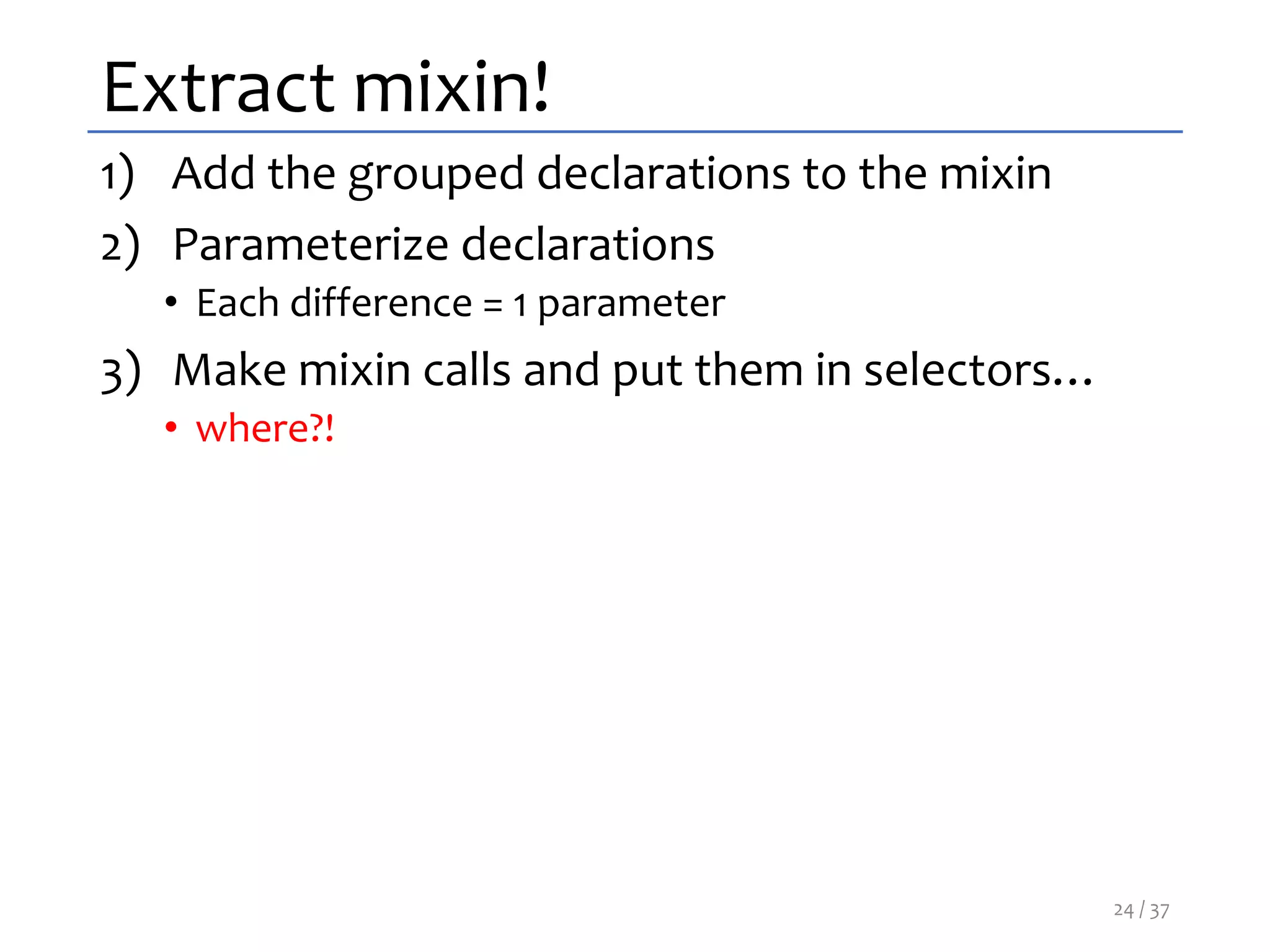 Extract mixin!
1) Add the grouped declarations to the mixin
2) Parameterize declarations
• Each difference = 1 parameter
3) Make mixin calls and put them in selectors…
• where?!
24 / 37
 