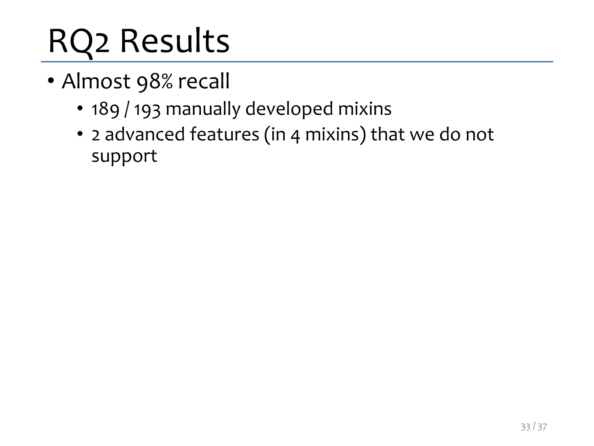 RQ2 Results
• Almost 98% recall
• 189 / 193 manually developed mixins
• 2 advanced features (in 4 mixins) that we do not
support
33 / 37
 