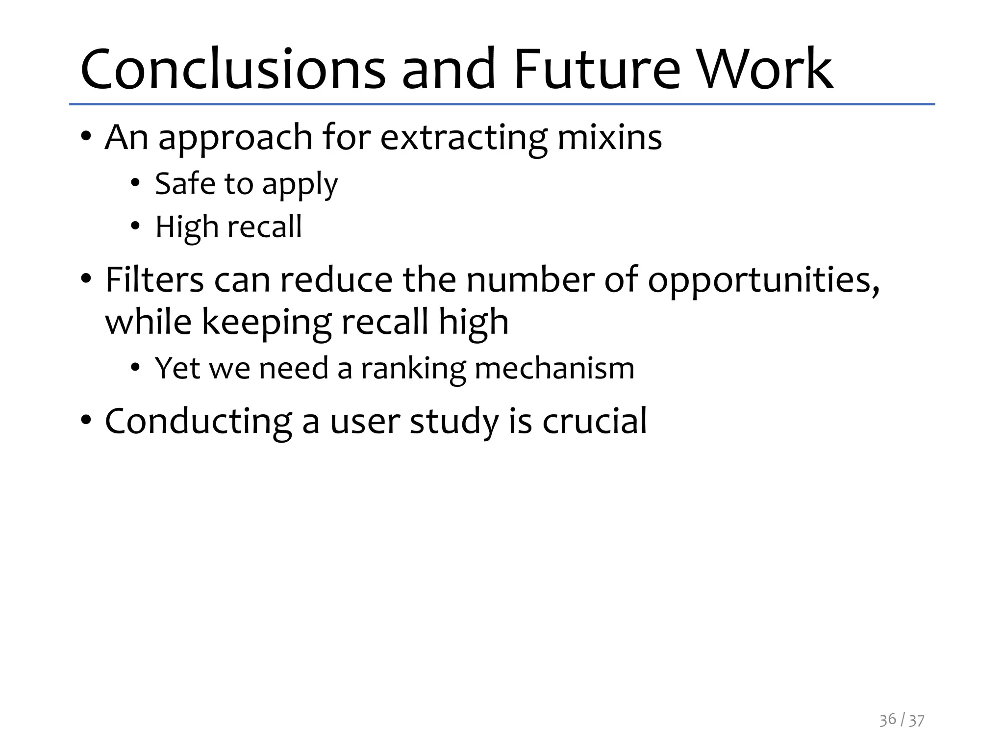 Conclusions and Future Work
• An approach for extracting mixins
• Safe to apply
• High recall
• Filters can reduce the number of opportunities,
while keeping recall high
• Yet we need a ranking mechanism
• Conducting a user study is crucial
36 / 37
 