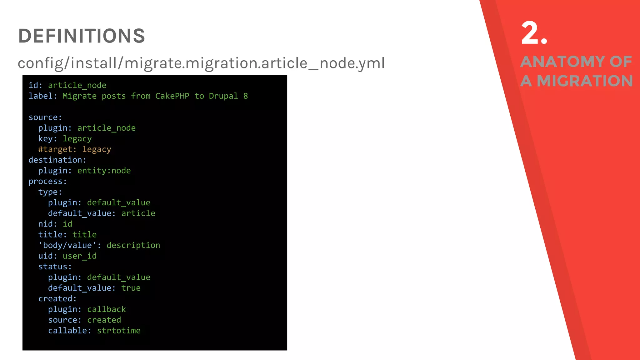 DEFINITIONS config/install/migrate.migration.article_node.yml 2. ANATOMY OF A MIGRATIONid: article_node label: Migrate posts from CakePHP to Drupal 8 source: plugin: article_node key: legacy #target: legacy destination: plugin: entity:node process: type: plugin: default_value default_value: article nid: id title: title 'body/value': description uid: user_id status: plugin: default_value default_value: true created: plugin: callback source: created callable: strtotime 