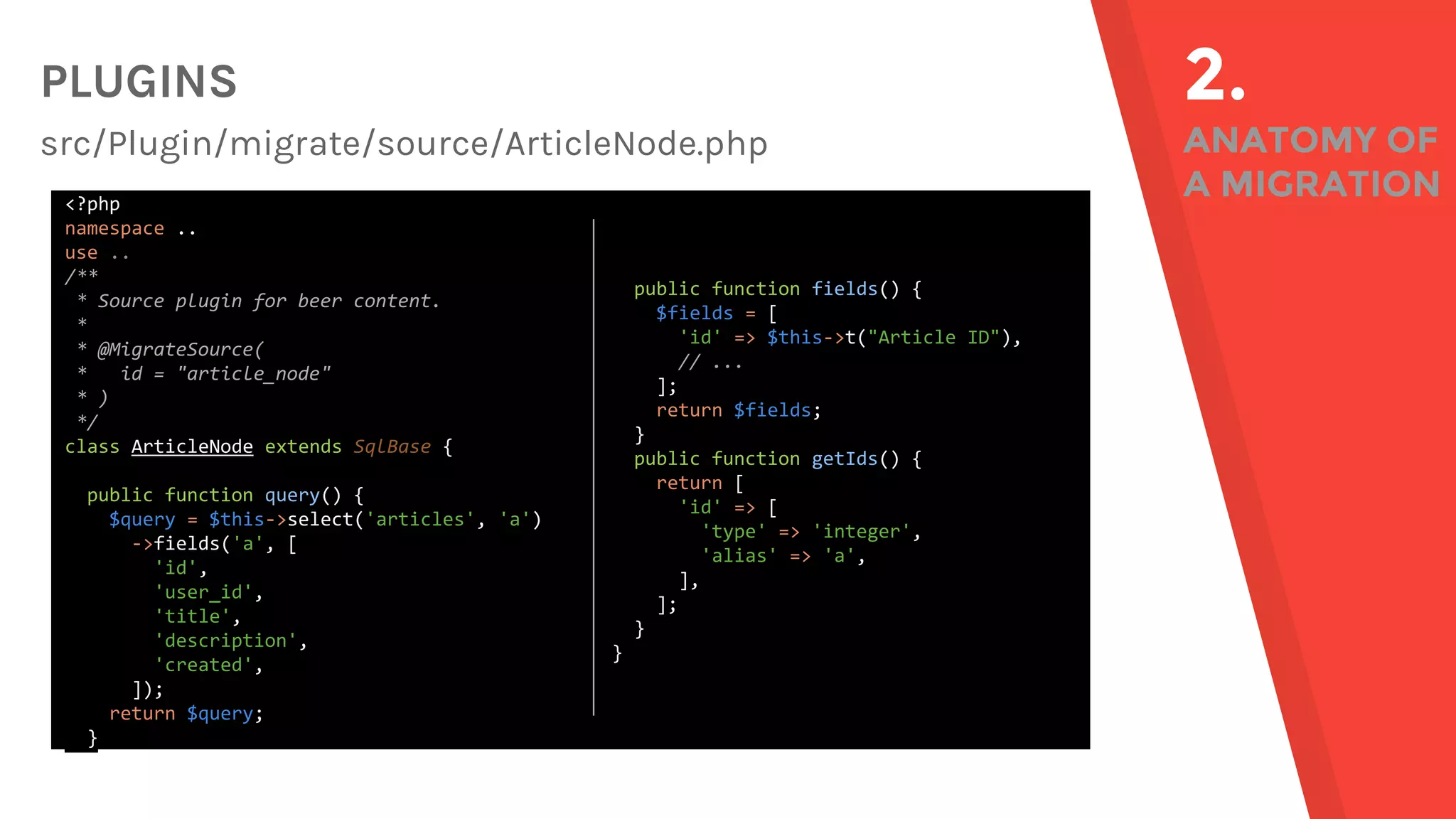 PLUGINS src/Plugin/migrate/source/ArticleNode.php 2. ANATOMY OF A MIGRATION<?php namespace .. use .. /** * Source plugin for beer content. * * @MigrateSource( * id = "article_node" * ) */ class ArticleNode extends SqlBase { public function query() { $query = $this->select('articles', 'a') ->fields('a', [ 'id', 'user_id', 'title', 'description', 'created', ]); return $query; } public function fields() { $fields = [ 'id' => $this->t("Article ID"), // ... ]; return $fields; } public function getIds() { return [ 'id' => [ 'type' => 'integer', 'alias' => 'a', ], ]; } } 