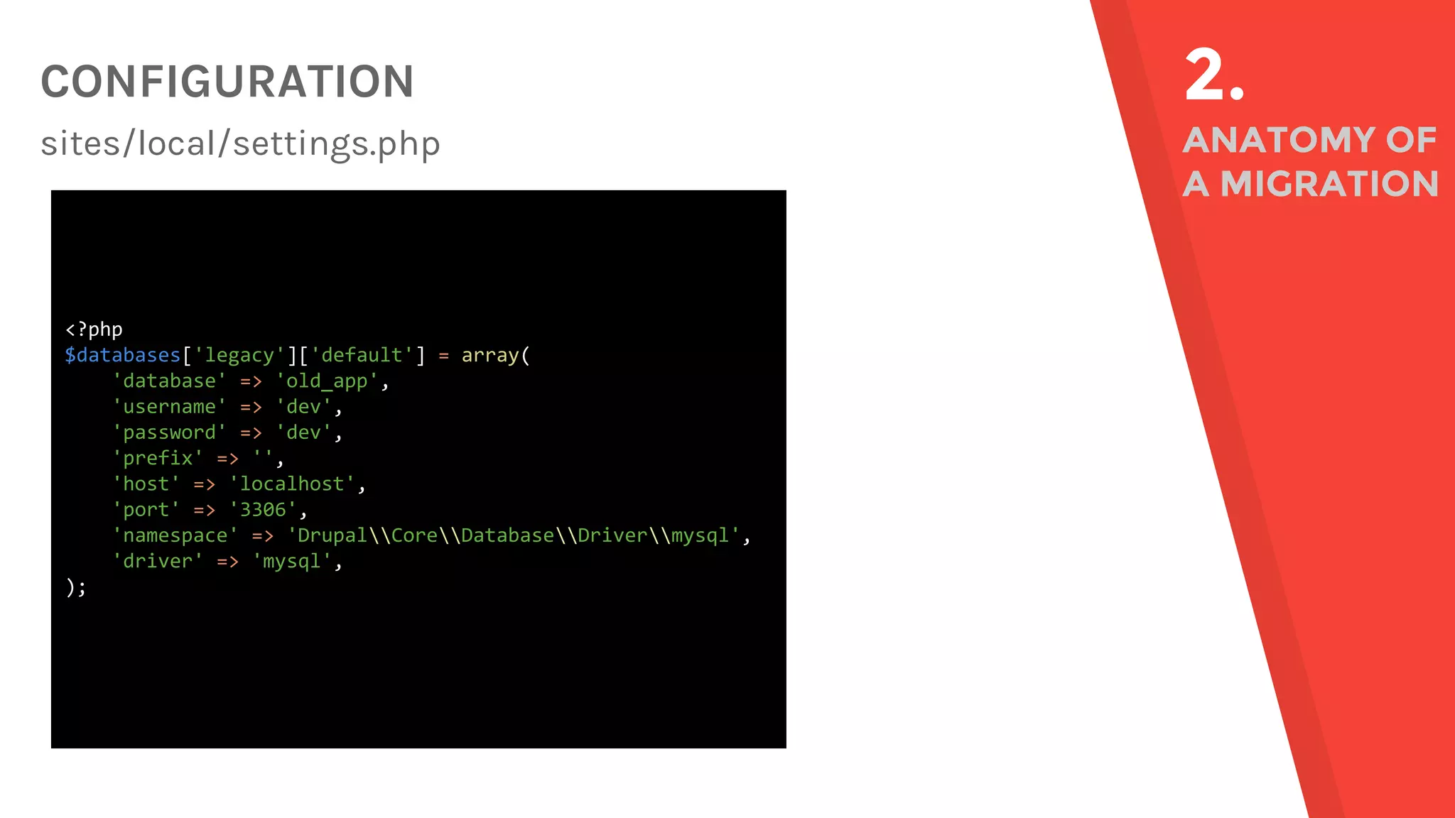 CONFIGURATION sites/local/settings.php 2. ANATOMY OF A MIGRATION <?php $databases['legacy']['default'] = array( 'database' => 'old_app', 'username' => 'dev', 'password' => 'dev', 'prefix' => '', 'host' => 'localhost', 'port' => '3306', 'namespace' => 'DrupalCoreDatabaseDrivermysql', 'driver' => 'mysql', ); 