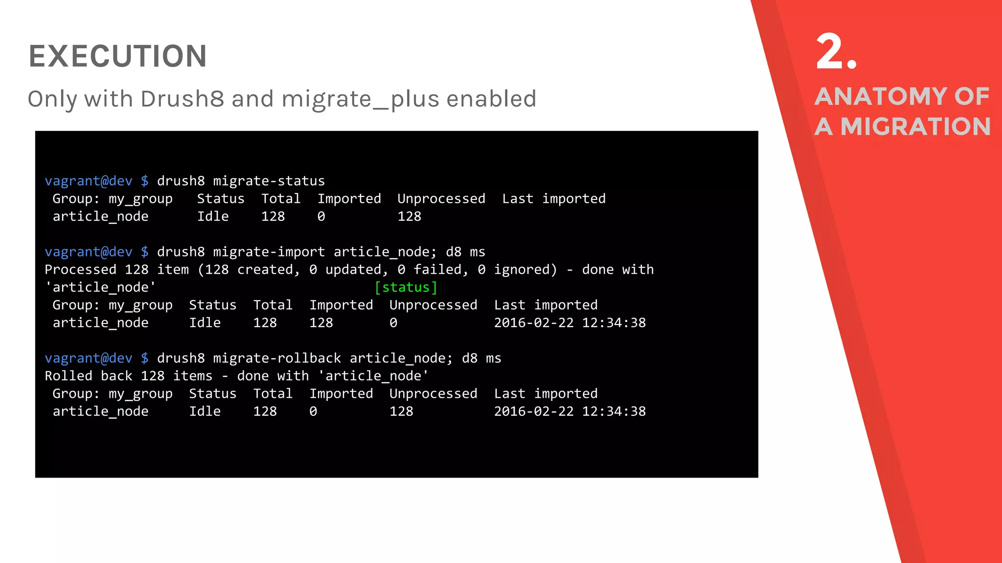 EXECUTION Only with Drush8 and migrate_plus enabled 2. ANATOMY OF A MIGRATION vagrant@dev $ drush8 migrate-status Group: my_group Status Total Imported Unprocessed Last imported article_node Idle 128 0 128 vagrant@dev $ drush8 migrate-import article_node; d8 ms Processed 128 item (128 created, 0 updated, 0 failed, 0 ignored) - done with 'article_node' [status] Group: my_group Status Total Imported Unprocessed Last imported article_node Idle 128 128 0 2016-02-22 12:34:38 vagrant@dev $ drush8 migrate-rollback article_node; d8 ms Rolled back 128 items - done with 'article_node' Group: my_group Status Total Imported Unprocessed Last imported article_node Idle 128 0 128 2016-02-22 12:34:38 