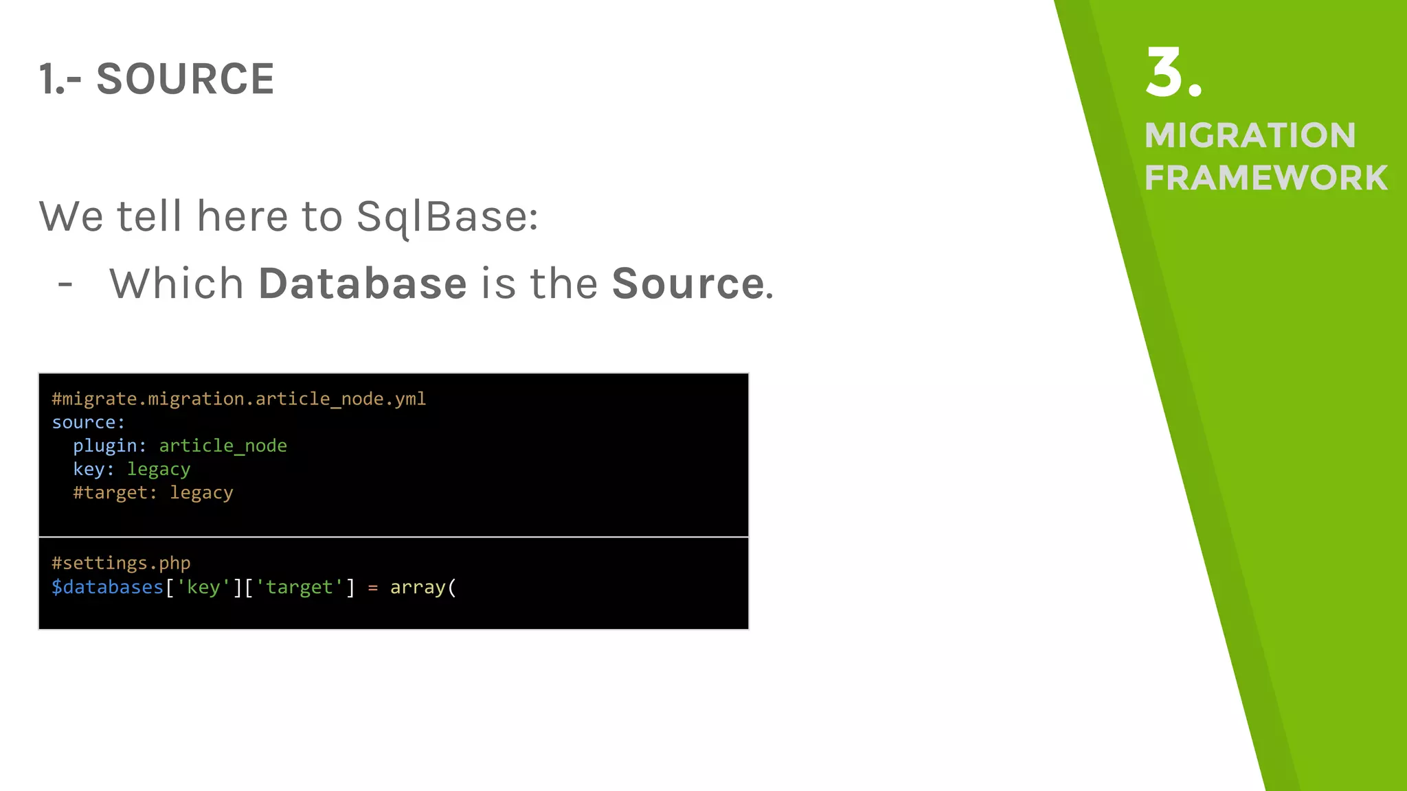 1.- SOURCE 3. MIGRATION FRAMEWORK We tell here to SqlBase: - Which Database is the Source. #migrate.migration.article_node.yml source: plugin: article_node key: legacy #target: legacy #settings.php $databases['key']['target'] = array( 