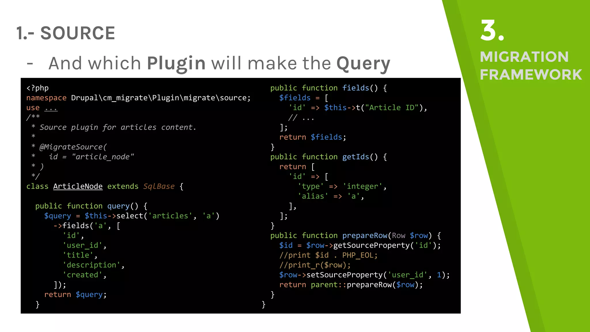 1.- SOURCE 3. MIGRATION FRAMEWORK - And which Plugin will make the Query <?php namespace Drupalcm_migratePluginmigratesource; use ... /** * Source plugin for articles content. * * @MigrateSource( * id = "article_node" * ) */ class ArticleNode extends SqlBase { public function query() { $query = $this->select('articles', 'a') ->fields('a', [ 'id', 'user_id', 'title', 'description', 'created', ]); return $query; } public function fields() { $fields = [ 'id' => $this->t("Article ID"), // ... ]; return $fields; } public function getIds() { return [ 'id' => [ 'type' => 'integer', 'alias' => 'a', ], ]; } public function prepareRow(Row $row) { $id = $row->getSourceProperty('id'); //print $id . PHP_EOL; //print_r($row); $row->setSourceProperty('user_id', 1); return parent::prepareRow($row); } } 
