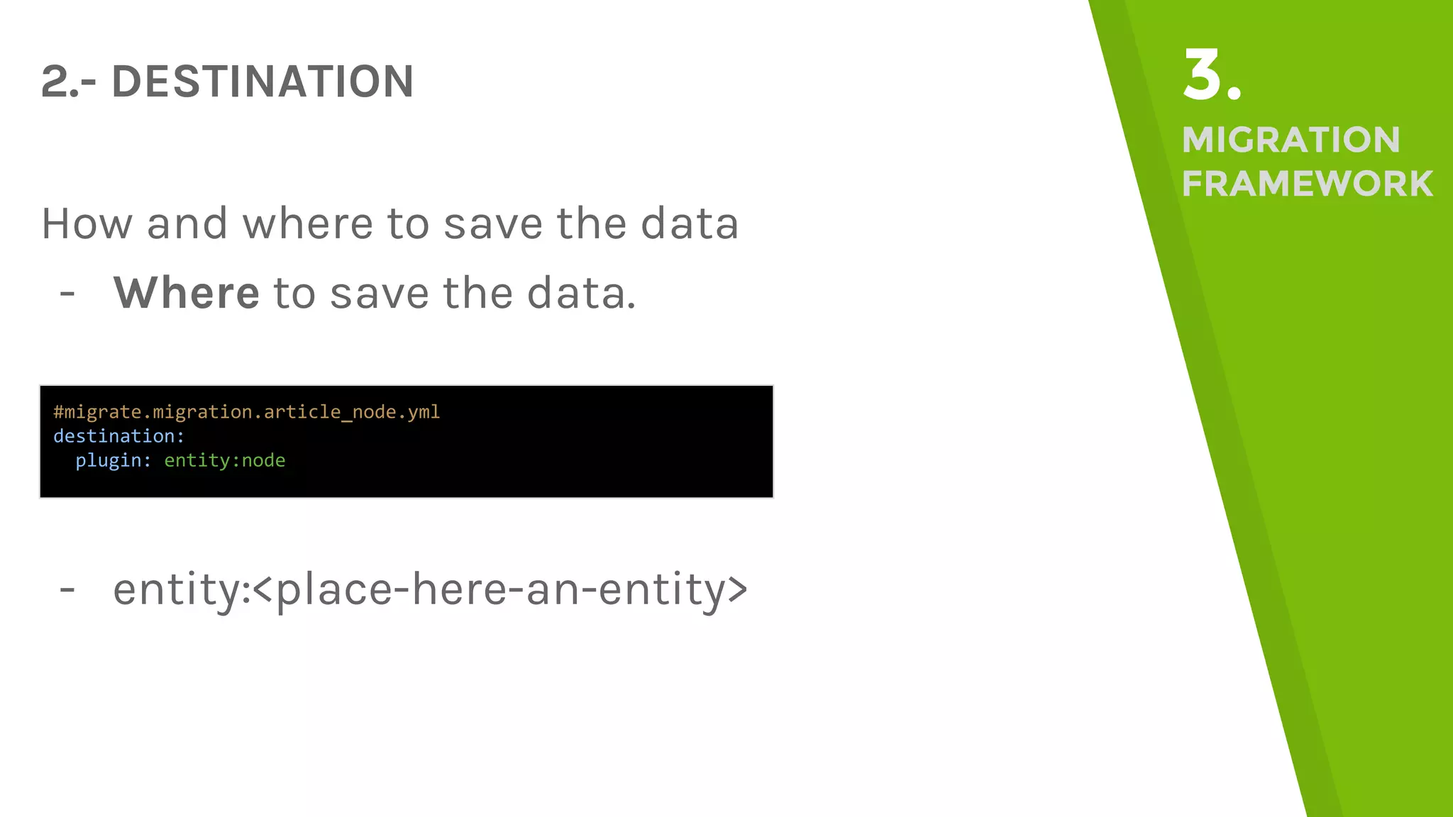 2.- DESTINATION 3. MIGRATION FRAMEWORK How and where to save the data - Where to save the data. #migrate.migration.article_node.yml destination: plugin: entity:node - entity:<place-here-an-entity> 