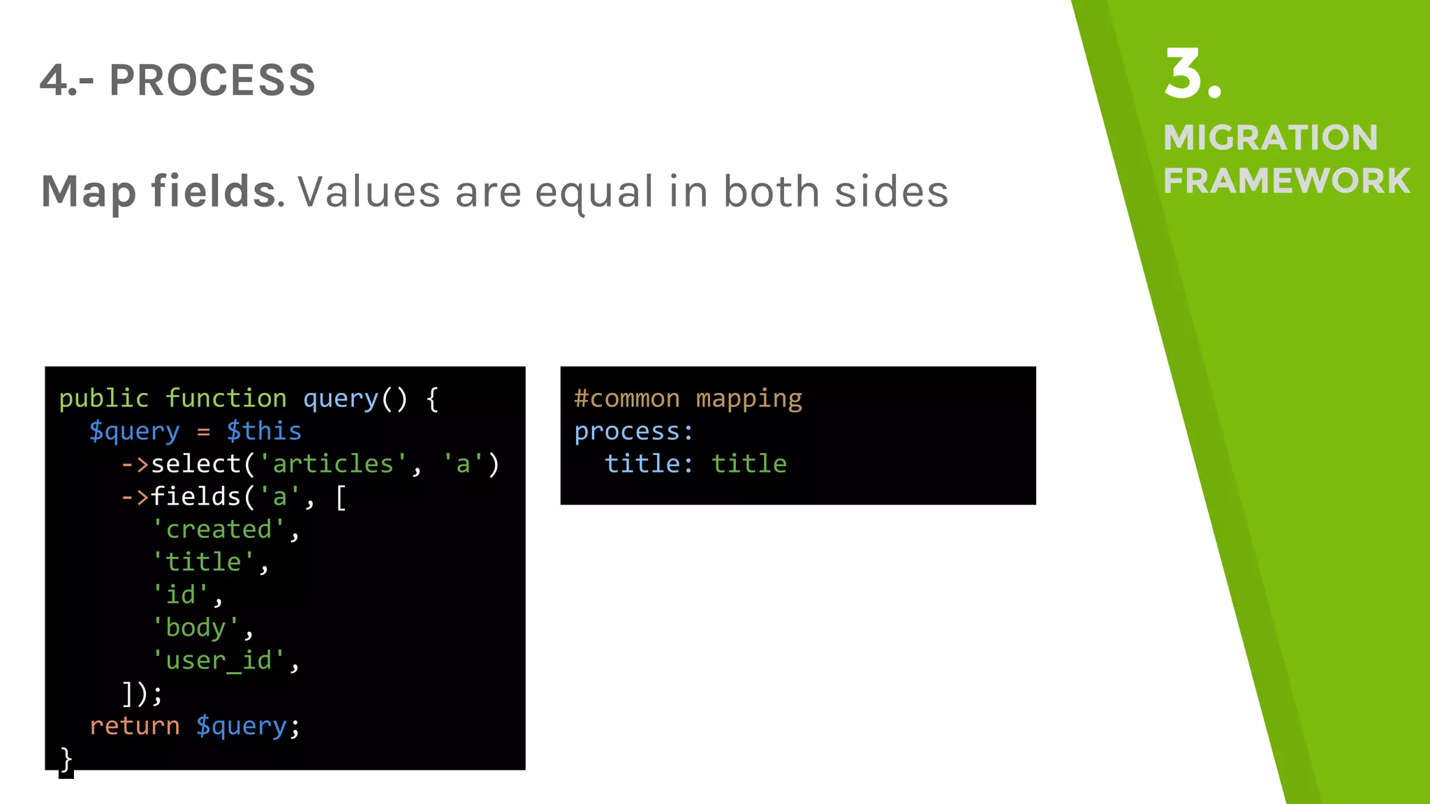 4.- PROCESS 3. MIGRATION FRAMEWORKMap fields. Values are equal in both sides public function query() { $query = $this ->select('articles', 'a') ->fields('a', [ 'created', 'title', 'id', 'body', 'user_id', ]); return $query; } #common mapping process: title: title 