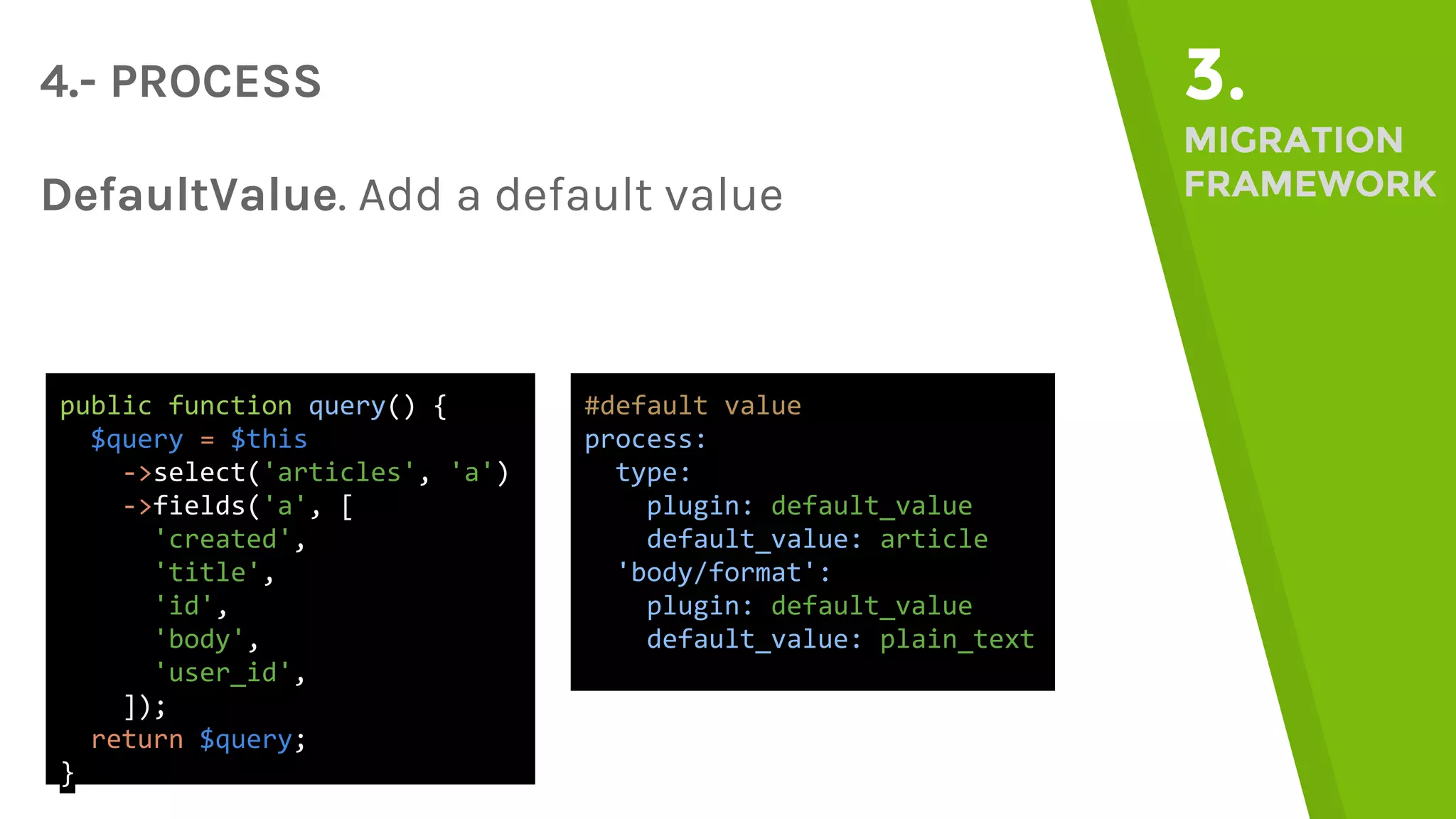 4.- PROCESS 3. MIGRATION FRAMEWORKDefaultValue. Add a default value public function query() { $query = $this ->select('articles', 'a') ->fields('a', [ 'created', 'title', 'id', 'body', 'user_id', ]); return $query; } #default value process: type: plugin: default_value default_value: article 'body/format': plugin: default_value default_value: plain_text 