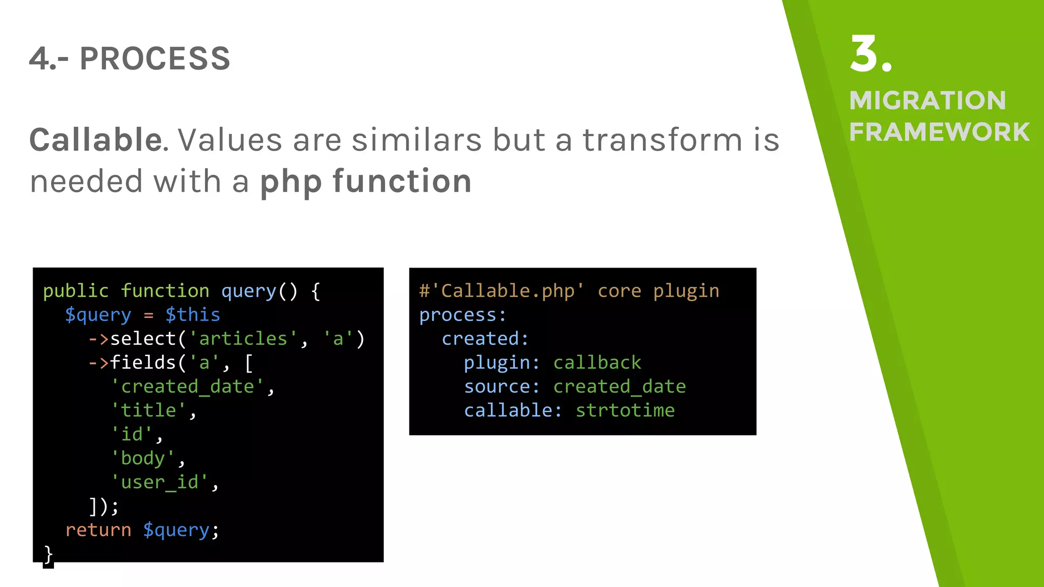 4.- PROCESS 3. MIGRATION FRAMEWORKCallable. Values are similars but a transform is needed with a php function public function query() { $query = $this ->select('articles', 'a') ->fields('a', [ 'created_date', 'title', 'id', 'body', 'user_id', ]); return $query; } #'Callable.php' core plugin process: created: plugin: callback source: created_date callable: strtotime 