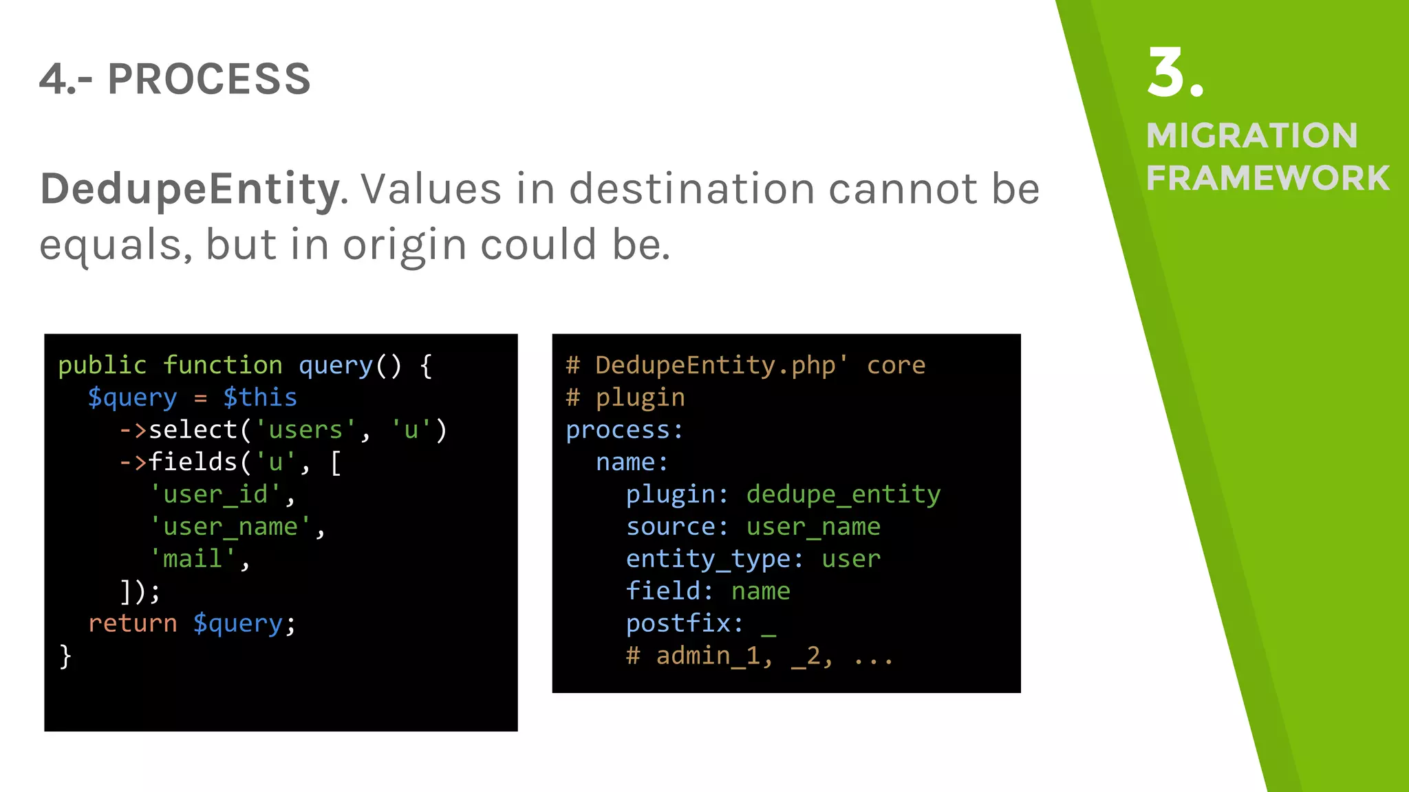 4.- PROCESS 3. MIGRATION FRAMEWORKDedupeEntity. Values in destination cannot be equals, but in origin could be. public function query() { $query = $this ->select('users', 'u') ->fields('u', [ 'user_id', 'user_name', 'mail', ]); return $query; } # DedupeEntity.php' core # plugin process: name: plugin: dedupe_entity source: user_name entity_type: user field: name postfix: _ # admin_1, _2, ... 
