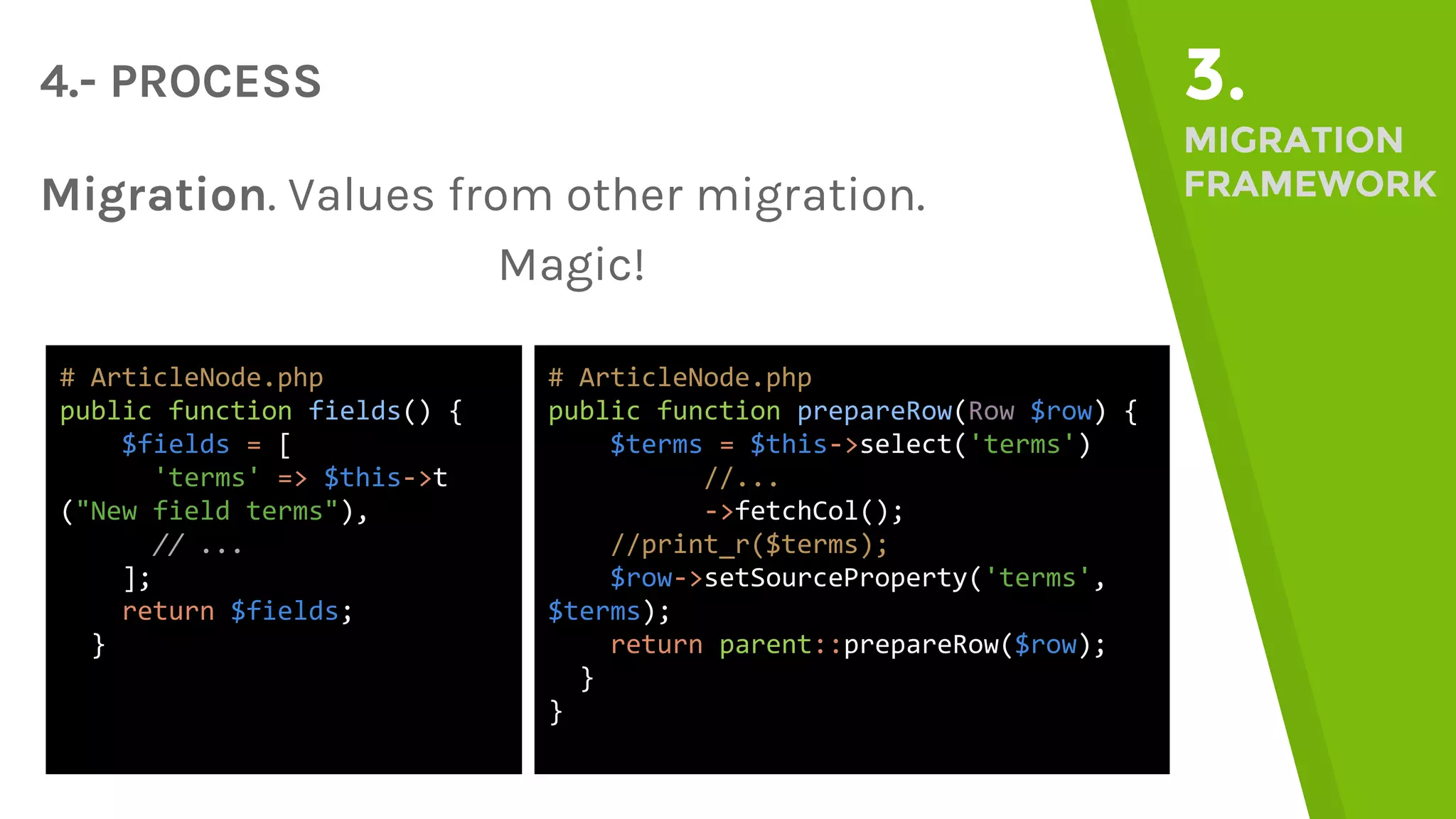 4.- PROCESS 3. MIGRATION FRAMEWORKMigration. Values from other migration. Magic! # ArticleNode.php public function fields() { $fields = [ 'terms' => $this->t ("New field terms"), // ... ]; return $fields; } # ArticleNode.php public function prepareRow(Row $row) { $terms = $this->select('terms') //... ->fetchCol(); //print_r($terms); $row->setSourceProperty('terms', $terms); return parent::prepareRow($row); } } 