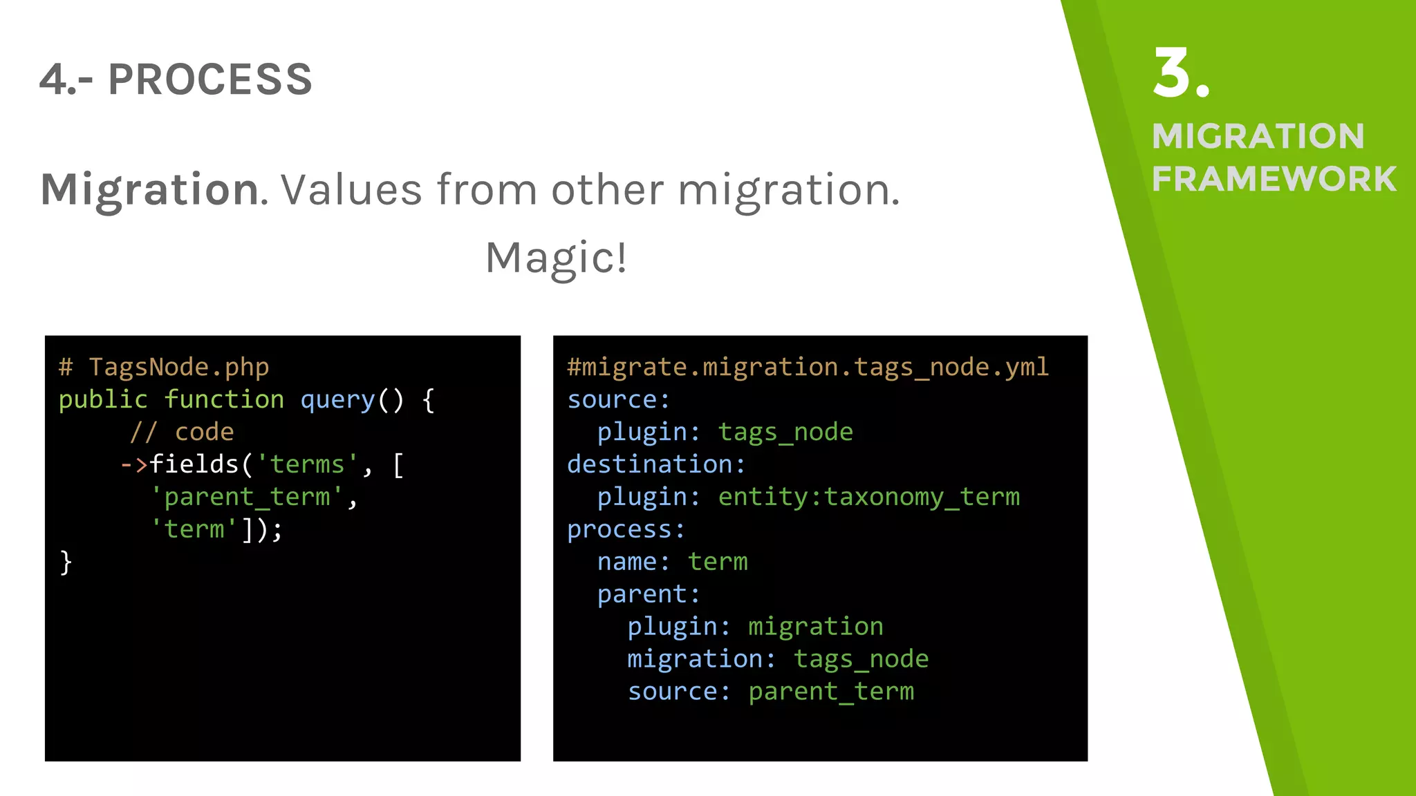 4.- PROCESS 3. MIGRATION FRAMEWORKMigration. Values from other migration. Magic! #migrate.migration.tags_node.yml source: plugin: tags_node destination: plugin: entity:taxonomy_term process: name: term parent: plugin: migration migration: tags_node source: parent_term # TagsNode.php public function query() { // code ->fields('terms', [ 'parent_term', 'term']); } 