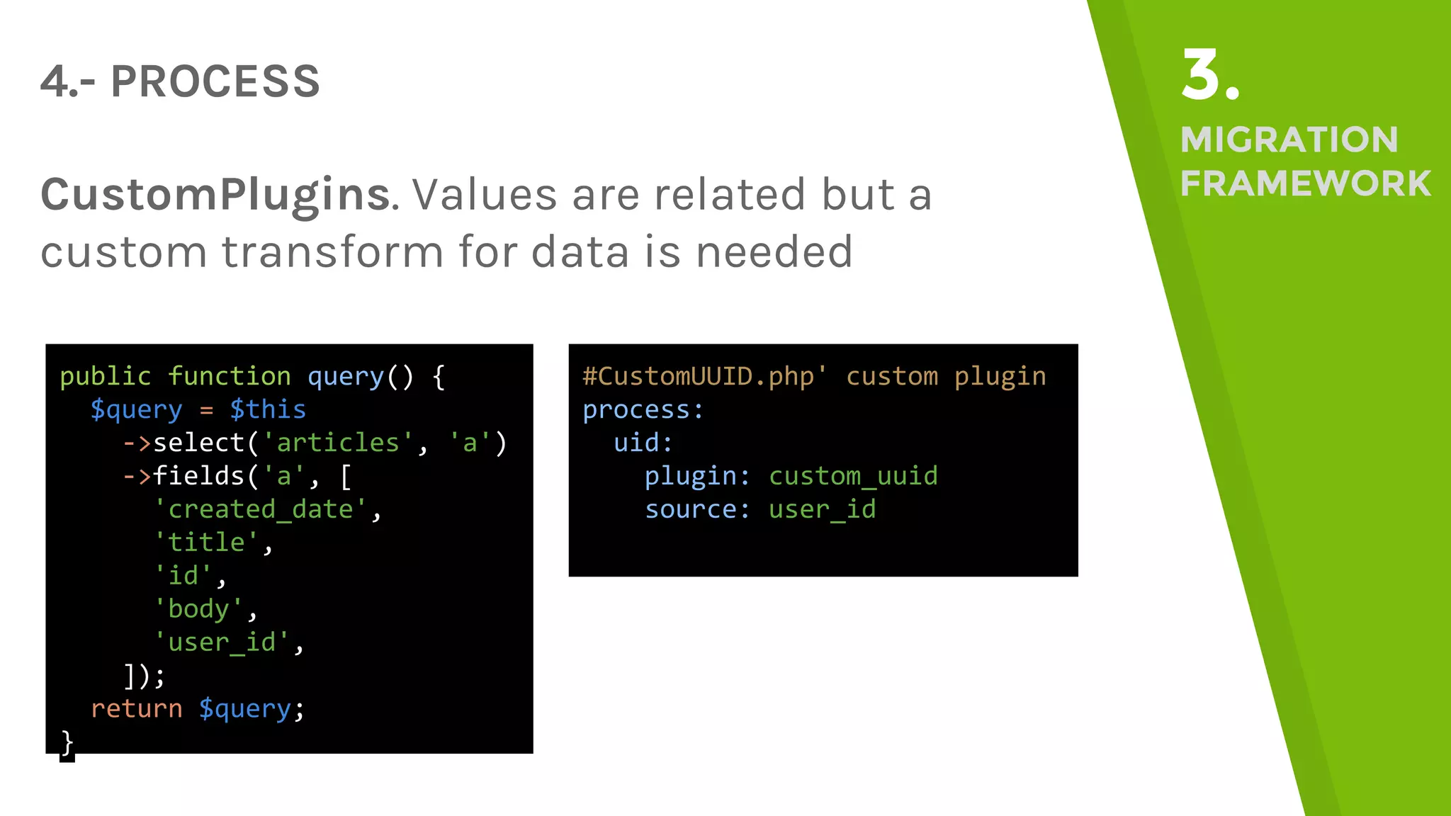 4.- PROCESS 3. MIGRATION FRAMEWORKCustomPlugins. Values are related but a custom transform for data is needed public function query() { $query = $this ->select('articles', 'a') ->fields('a', [ 'created_date', 'title', 'id', 'body', 'user_id', ]); return $query; } #CustomUUID.php' custom plugin process: uid: plugin: custom_uuid source: user_id 