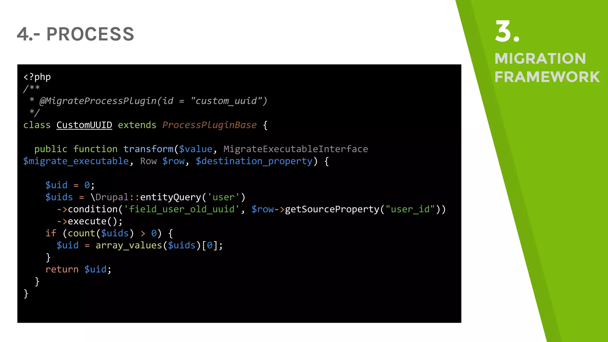 4.- PROCESS 3. MIGRATION FRAMEWORK<?php /** * @MigrateProcessPlugin(id = "custom_uuid") */ class CustomUUID extends ProcessPluginBase { public function transform($value, MigrateExecutableInterface $migrate_executable, Row $row, $destination_property) { $uid = 0; $uids = Drupal::entityQuery('user') ->condition('field_user_old_uuid', $row->getSourceProperty("user_id")) ->execute(); if (count($uids) > 0) { $uid = array_values($uids)[0]; } return $uid; } } 