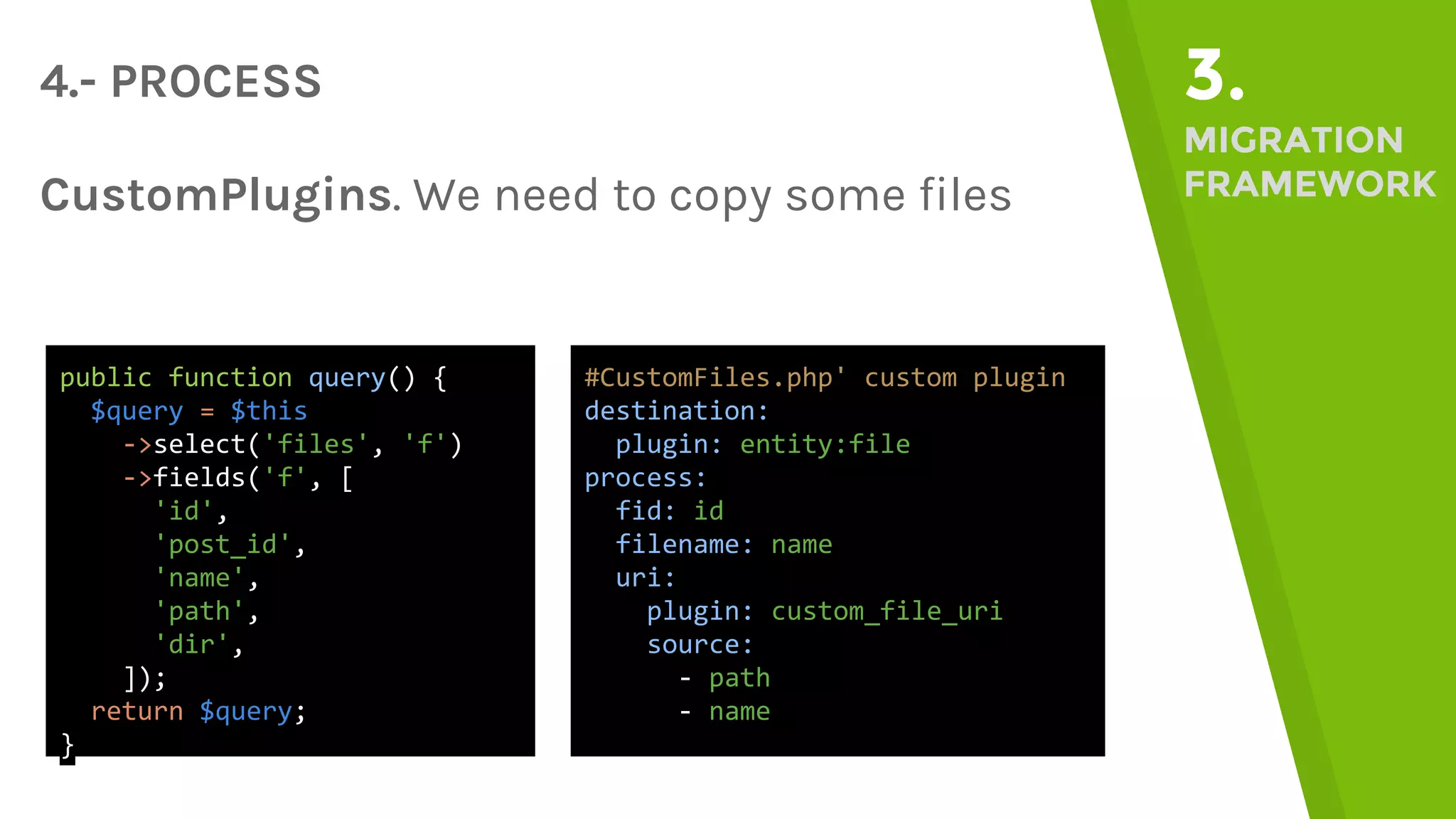 4.- PROCESS 3. MIGRATION FRAMEWORKCustomPlugins. We need to copy some files public function query() { $query = $this ->select('files', 'f') ->fields('f', [ 'id', 'post_id', 'name', 'path', 'dir', ]); return $query; } #CustomFiles.php' custom plugin destination: plugin: entity:file process: fid: id filename: name uri: plugin: custom_file_uri source: - path - name 