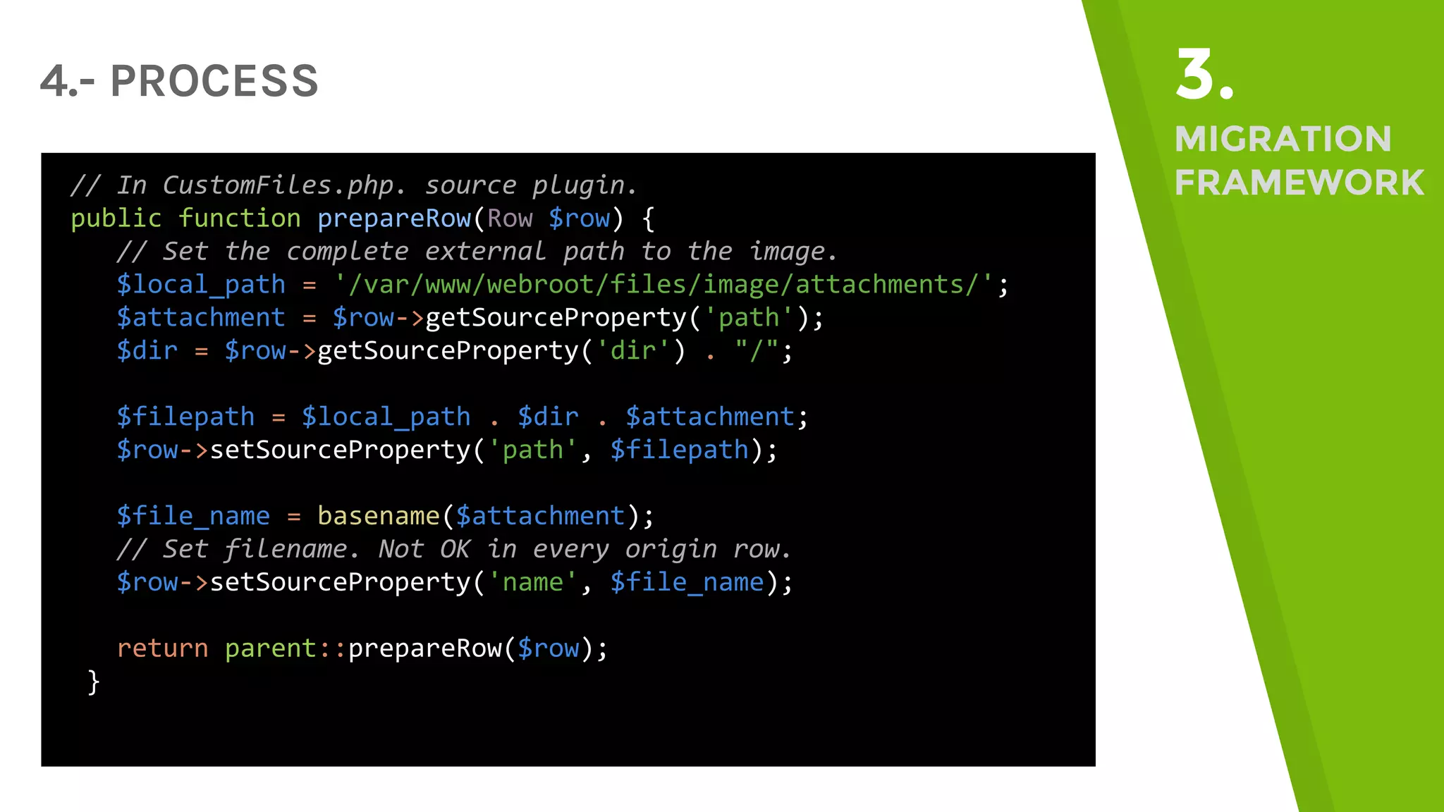 4.- PROCESS 3. MIGRATION FRAMEWORK// In CustomFiles.php. source plugin. public function prepareRow(Row $row) { // Set the complete external path to the image. $local_path = '/var/www/webroot/files/image/attachments/'; $attachment = $row->getSourceProperty('path'); $dir = $row->getSourceProperty('dir') . "/"; $filepath = $local_path . $dir . $attachment; $row->setSourceProperty('path', $filepath); $file_name = basename($attachment); // Set filename. Not OK in every origin row. $row->setSourceProperty('name', $file_name); return parent::prepareRow($row); } 