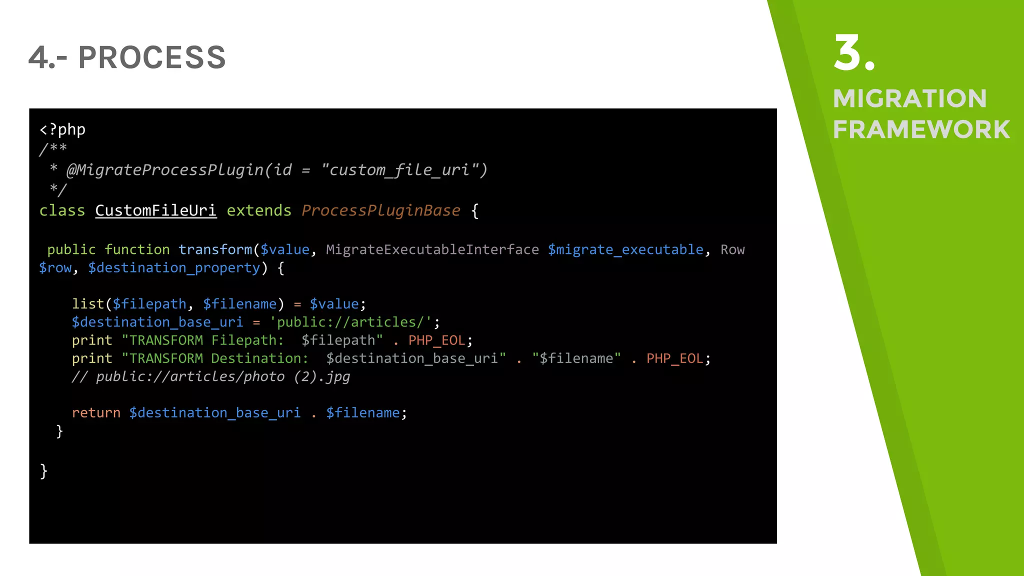 4.- PROCESS 3. MIGRATION FRAMEWORK<?php /** * @MigrateProcessPlugin(id = "custom_file_uri") */ class CustomFileUri extends ProcessPluginBase { public function transform($value, MigrateExecutableInterface $migrate_executable, Row $row, $destination_property) { list($filepath, $filename) = $value; $destination_base_uri = 'public://articles/'; print "TRANSFORM Filepath: $filepath" . PHP_EOL; print "TRANSFORM Destination: $destination_base_uri" . "$filename" . PHP_EOL; // public://articles/photo (2).jpg return $destination_base_uri . $filename; } } 