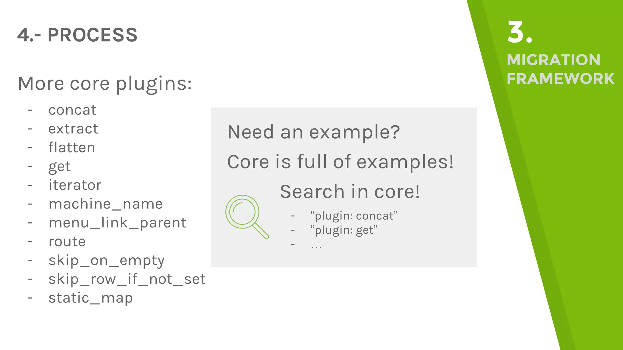 4.- PROCESS 3. MIGRATION FRAMEWORKMore core plugins: - concat - extract - flatten - get - iterator - machine_name - menu_link_parent - route - skip_on_empty - skip_row_if_not_set - static_map Need an example? Core is full of examples! Search in core! - “plugin: concat” - “plugin: get” - … 
