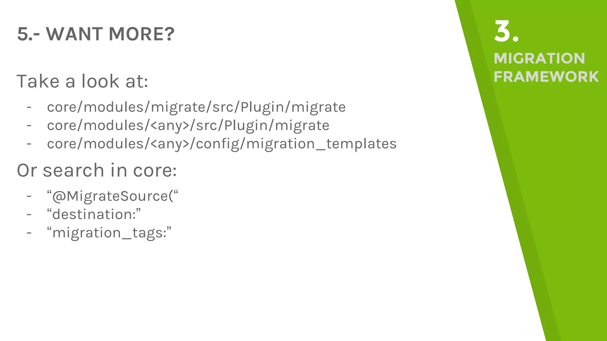 5.- WANT MORE? 3. MIGRATION FRAMEWORKTake a look at: - core/modules/migrate/src/Plugin/migrate - core/modules/<any>/src/Plugin/migrate - core/modules/<any>/config/migration_templates Or search in core: - “@MigrateSource(“ - “destination:” - “migration_tags:” 
