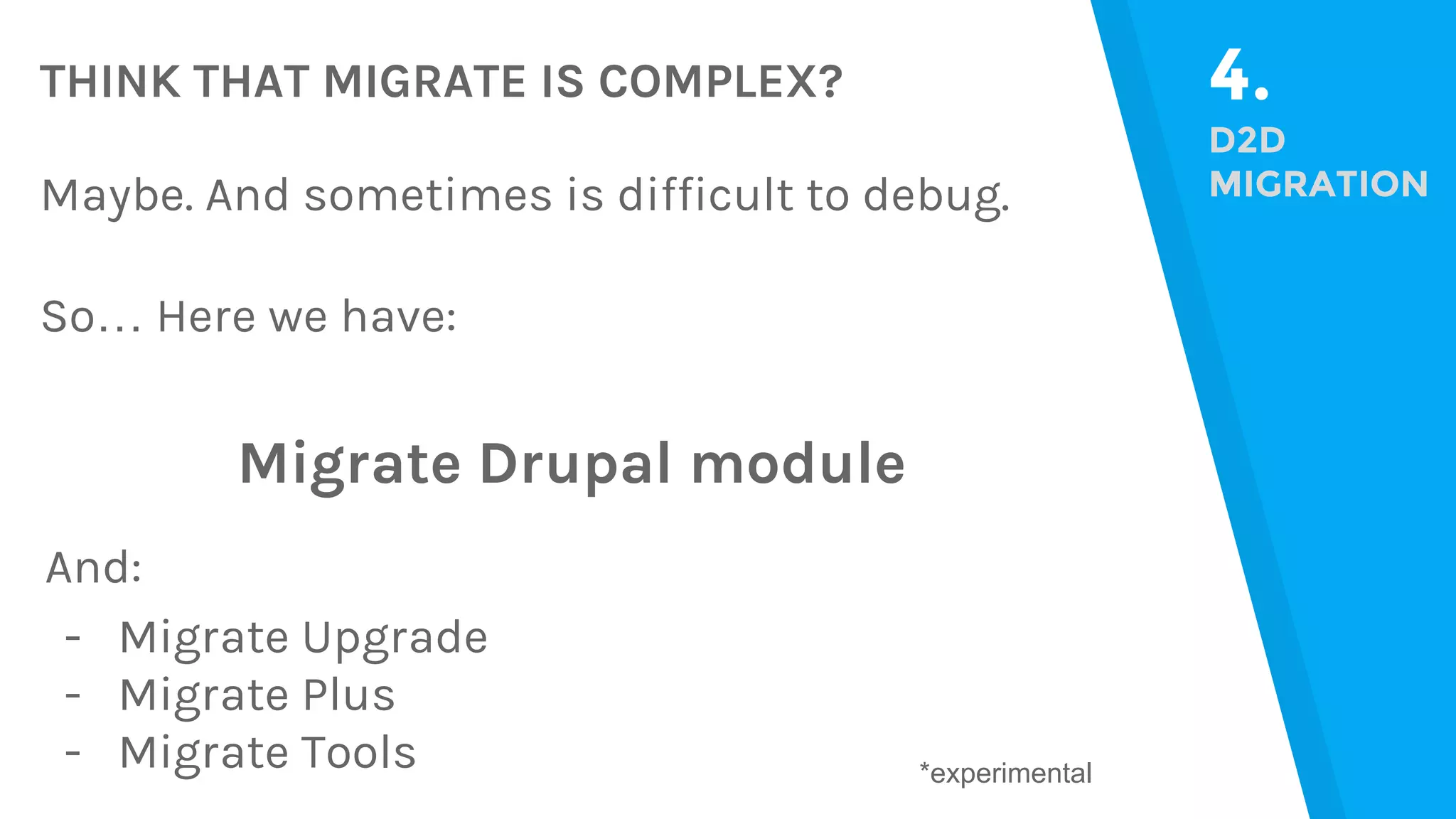 THINK THAT MIGRATE IS COMPLEX? 4. D2D MIGRATIONMaybe. And sometimes is difficult to debug. So… Here we have: Migrate Drupal module And: - Migrate Upgrade - Migrate Plus - Migrate Tools *experimental 