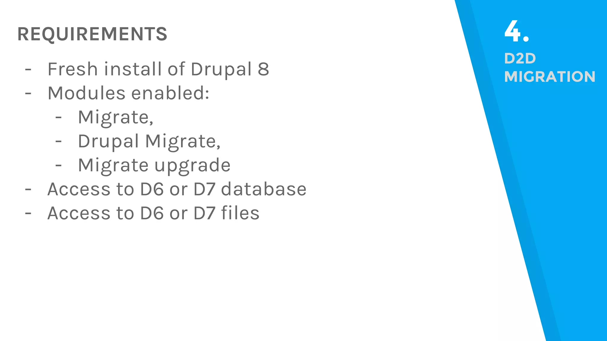 REQUIREMENTS 4. D2D MIGRATION- Fresh install of Drupal 8 - Modules enabled: - Migrate, - Drupal Migrate, - Migrate upgrade - Access to D6 or D7 database - Access to D6 or D7 files 
