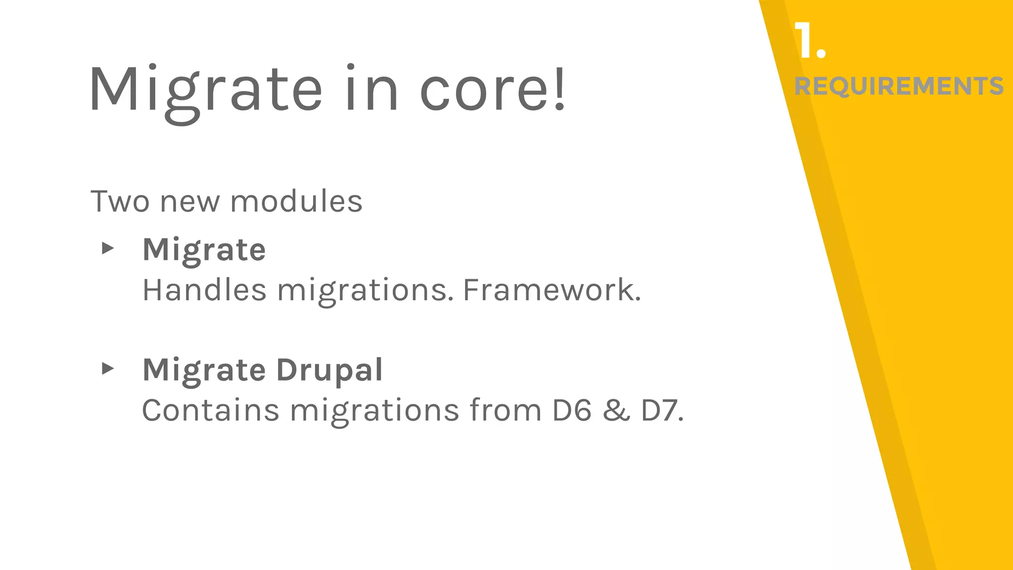 Two new modules ▸ Migrate Handles migrations. Framework. ▸ Migrate Drupal Contains migrations from D6 & D7. Migrate in core! 1. REQUIREMENTS 