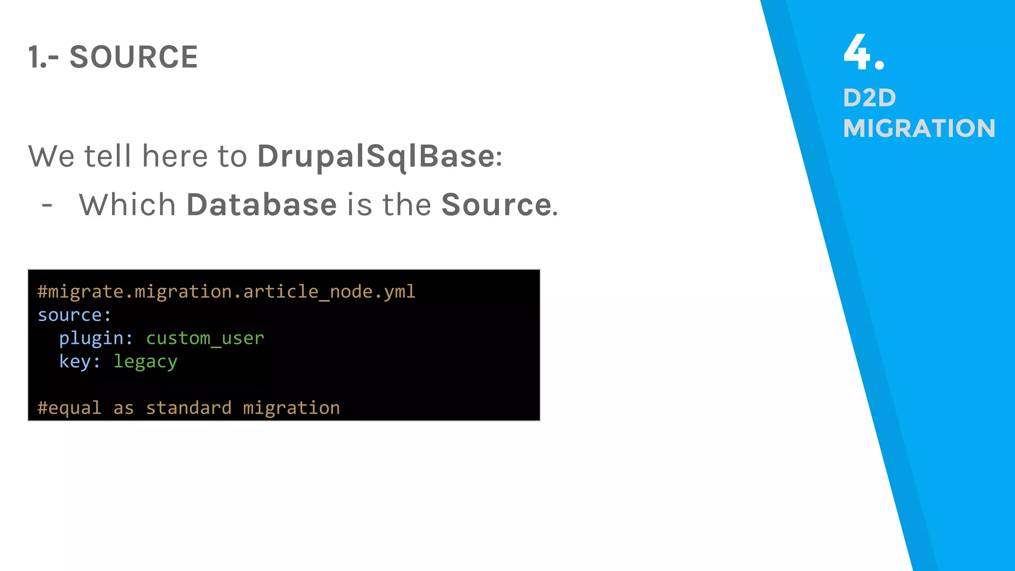 4. D2D MIGRATION #migrate.migration.article_node.yml source: plugin: custom_user key: legacy #equal as standard migration 1.- SOURCE We tell here to DrupalSqlBase: - Which Database is the Source. 