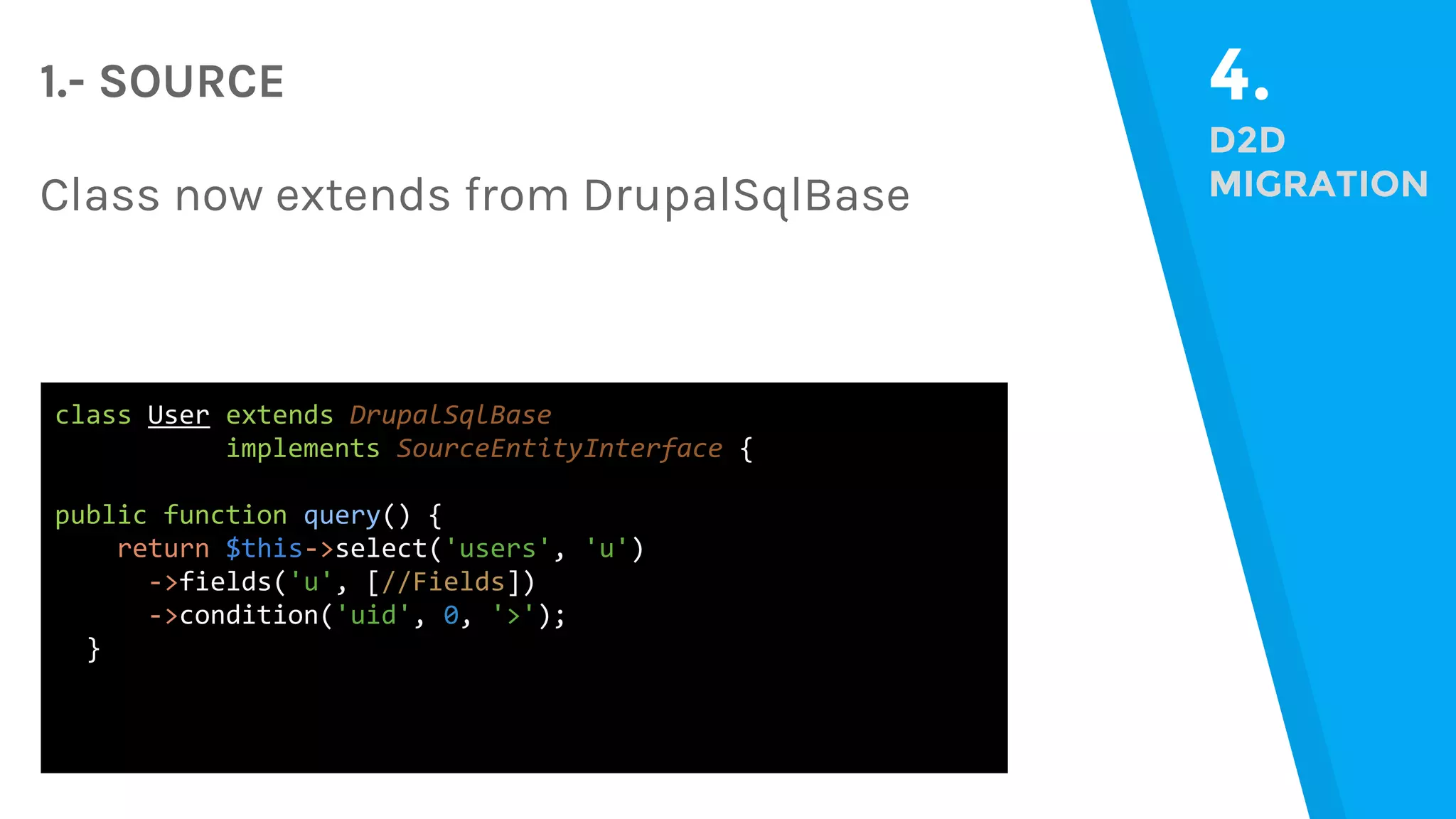 4. D2D MIGRATION 1.- SOURCE Class now extends from DrupalSqlBase class User extends DrupalSqlBase implements SourceEntityInterface { public function query() { return $this->select('users', 'u') ->fields('u', [//Fields]) ->condition('uid', 0, '>'); } 
