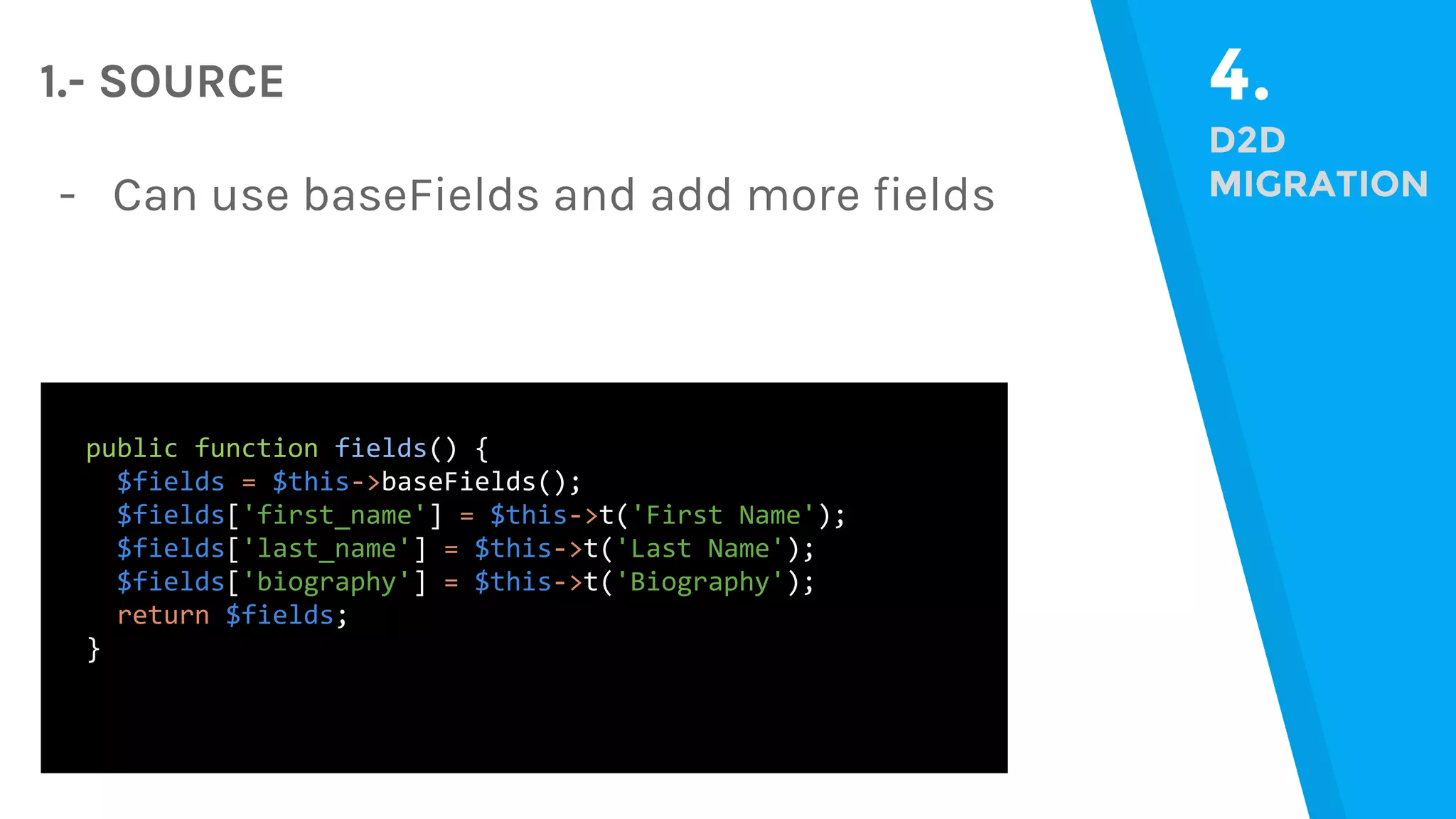4. D2D MIGRATION 1.- SOURCE public function fields() { $fields = $this->baseFields(); $fields['first_name'] = $this->t('First Name'); $fields['last_name'] = $this->t('Last Name'); $fields['biography'] = $this->t('Biography'); return $fields; } - Can use baseFields and add more fields 
