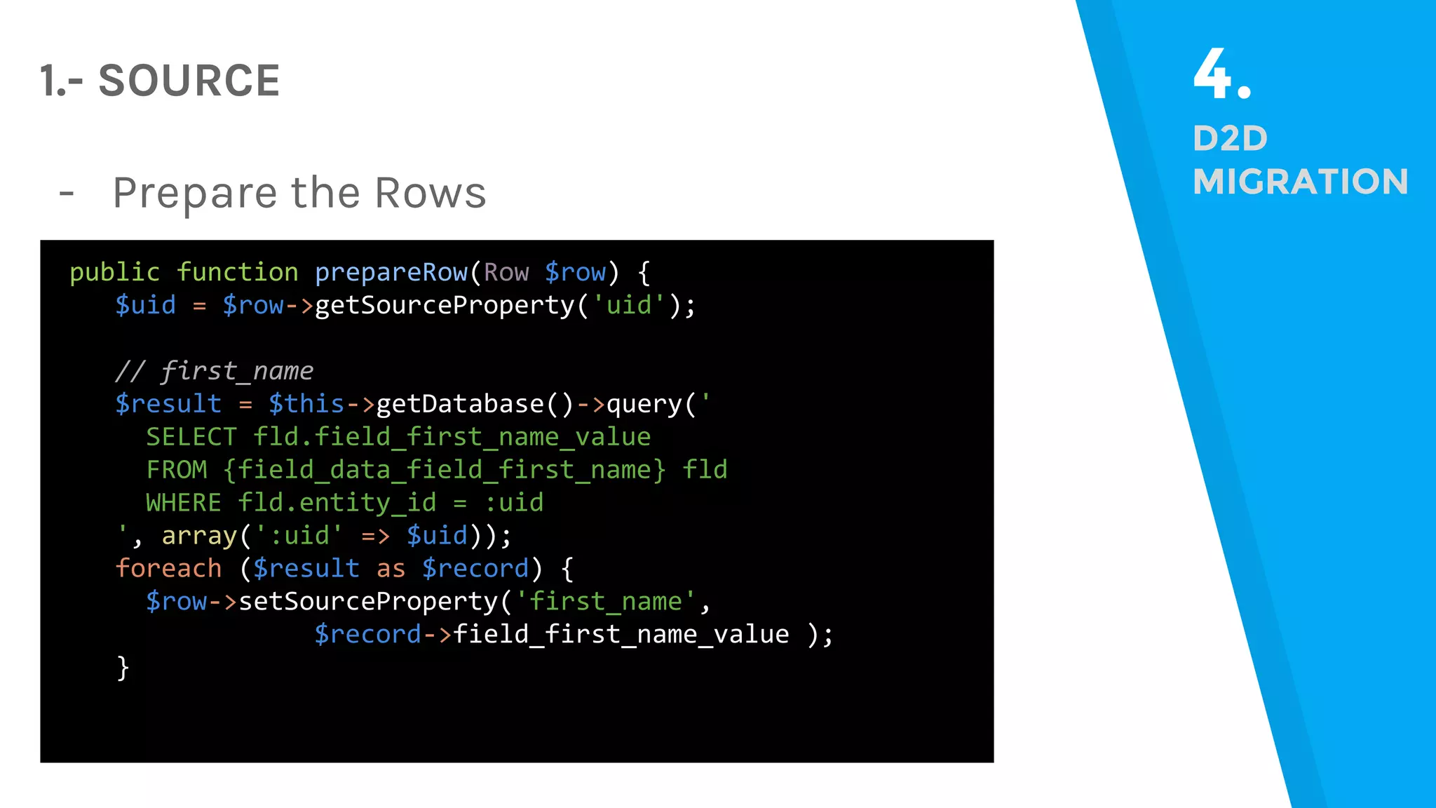 4. D2D MIGRATION 1.- SOURCE public function prepareRow(Row $row) { $uid = $row->getSourceProperty('uid'); // first_name $result = $this->getDatabase()->query(' SELECT fld.field_first_name_value FROM {field_data_field_first_name} fld WHERE fld.entity_id = :uid ', array(':uid' => $uid)); foreach ($result as $record) { $row->setSourceProperty('first_name', $record->field_first_name_value ); } - Prepare the Rows 