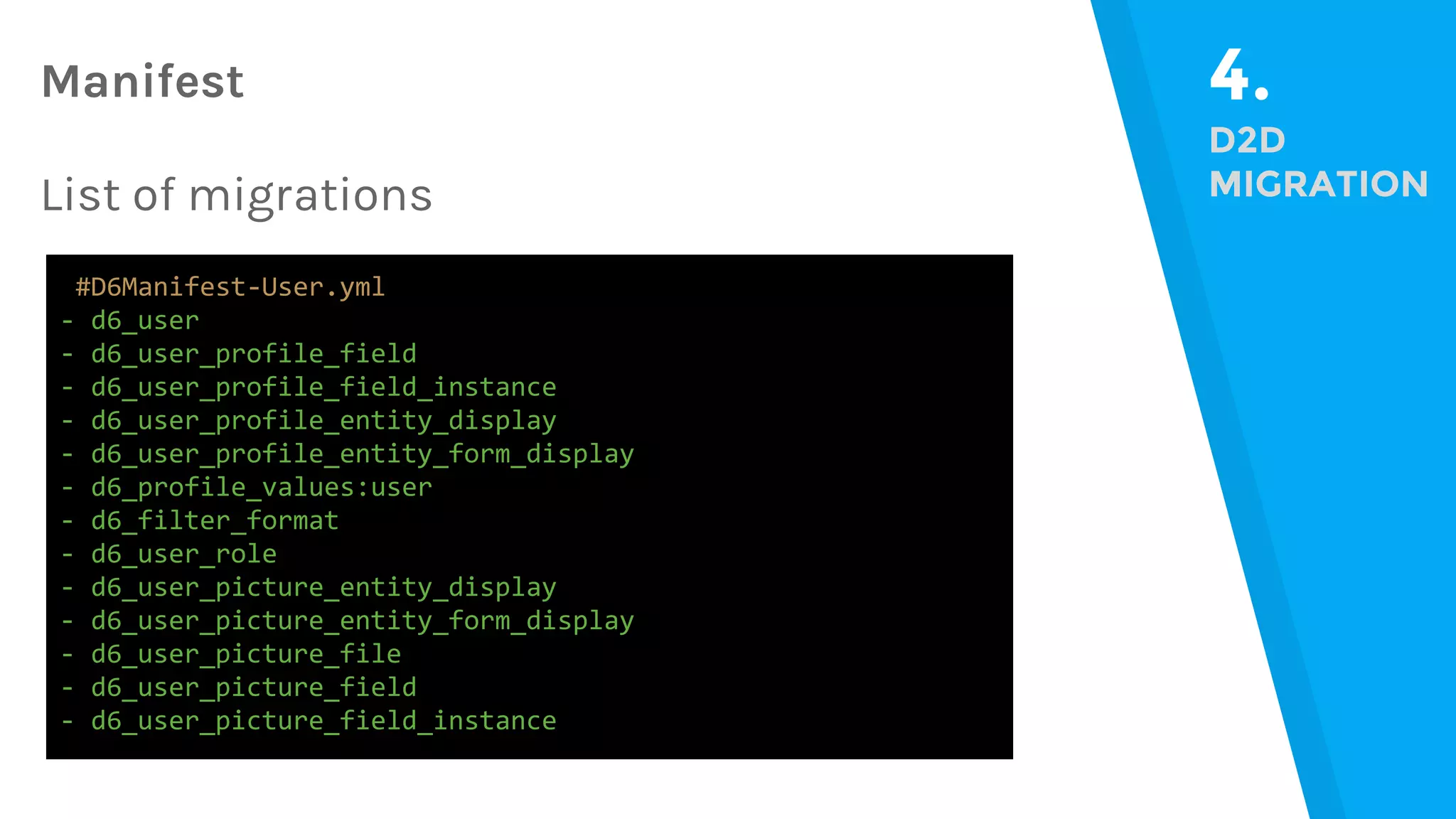 4. D2D MIGRATION #D6Manifest-User.yml - d6_user - d6_user_profile_field - d6_user_profile_field_instance - d6_user_profile_entity_display - d6_user_profile_entity_form_display - d6_profile_values:user - d6_filter_format - d6_user_role - d6_user_picture_entity_display - d6_user_picture_entity_form_display - d6_user_picture_file - d6_user_picture_field - d6_user_picture_field_instance Manifest List of migrations 