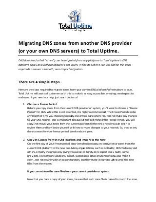 Migrating DNS zones from another DNS provider
(or your own DNS servers) to Total Uptime.
DNS domains (called “zones”) can be migrated from any platform to Total Uptime’s DNS
platform easily and without impact to end users. In this document, we will outline the steps
required to ensure a smooth, zero-impact migration.
There are 4 simple steps…
Here are the steps required to migrate zones from your current DNS platform/infrastructure to ours.
Total Uptime will assist all customers with this to make it as easy as possible, ensuring zero-impact to
end users. If you need our help, just reach out to us!
1. Choose a Freeze Period
Before you copy zones from the current DNS provider or system, you’ll want to choose a “Freeze
Period” for DNS. While this is not essential, it is highly recommended. The Freeze Period can be
any length of time you choose (generally one or two days) where you will not make any changes
to your DNS records. This is important, because at the beginning of the Freeze Period, you will
copy (not move) your zones from the current platform to the new one so you can begin to
review them and familiarize yourself with how to make changes to your records. So, choose any
day you want for your freeze period. Weekends are great.
2. Copy the Zones from the Old Platform and Import to the New
On the first day of your freeze period, copy (emphasis on copy, not move) your zones from the
current DNS platform to the new one. Many organizations, such as GoDaddy, DNSmadeeasy and
others, simplify the process by giving you access to handy zone export tools. Sadly, some
providers, like Network Solutions, do not. Systems like BIND or Microsoft DNS also make it
easy… not necessarily with an export function, but they make it easy enough to grab the zone
files from the system.
If you can retrieve the zone files from your current provider or system:
Now that you have a copy of your zones, be sure that each zone file is named to match the zone.
 